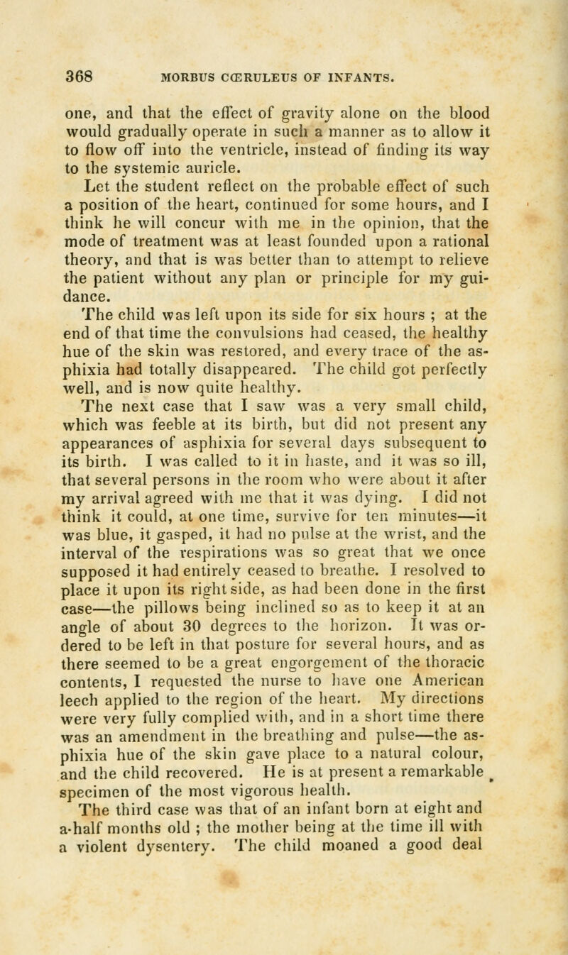 one, and that the effect of gravity alone on the blood would gradually operate in such a manner as to allow it to flow off into the ventricle, instead of finding its way to the systemic auricle. Let the student reflect on the probable effect of such a position of the heart, continued for some hours, and I think he will concur with me in the opinion, that the mode of treatment was at least founded upon a rational theory, and that is was better than to attempt to relieve the patient without any plan or principle for my gui- dance. The child was left upon its side for six hours ; at the end of that time the convulsions had ceased, the healthy hue of the skin was restored, and every trace of the as- phixia had totally disappeared. The child got perfectly well, and is now quite healthy. The next case that I saw was a very small child, which was feeble at its birth, but did not present any appearances of asphixia for several days subsequent to its birth. I was called to it in haste, and it was so ill, that several persons in the room who were about it after my arrival agreed with me that it was dying. I did not think it could, at one time, survive for ten minutes—it was blue, it gasped, it had no pulse at the wrist, and the interval of the respirations was so great that we once supposed it had entirely ceased to breathe. I resolved to place it upon its right side, as had been done in the first case—the pillows being inclined so as to keep it at an angle of about 30 degrees to the horizon. It was or- dered to be left in that posture for several hours, and as there seemed to be a great engorgement of the thoracic contents, I requested the nurse to have one American leech applied to the region of the heart. My directions were very fully complied with, and in a short time there was an amendment in the breatliing and pulse—the as- phixia hue of the skin gave place to a natural colour, and the child recovered. He is at present a remarkable ^ specimen of the most vigorous health. The third case was that of an infant born at eight and a-half months old ; the mother being at the time ill with a violent dysentery. The child moaned a good deal