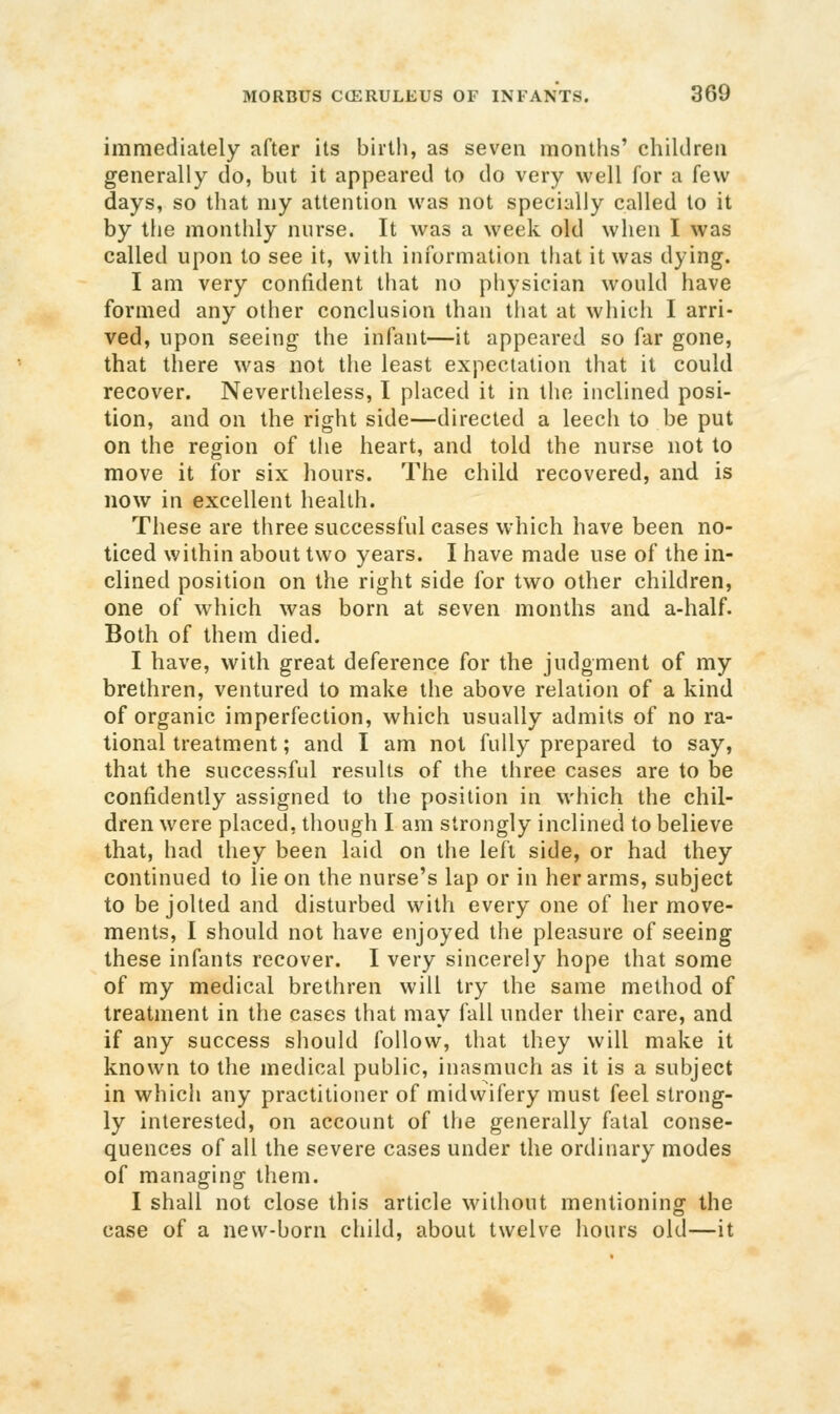immediately after its birth, as seven months' children generally do, but it appeared to do very well for a few days, so that my attention was not specially called to it by the monthly nurse. It was a week old when I was called upon to see it, with information that it was dying. I am very confident that no physician would have formed any other conclusion than that at which I arri- ved, upon seeing the infant—it appeared so far gone, that there was not the least expectation that it could recover. Nevertheless, I placed it in tlio inclined posi- tion, and on the right side—directed a leech to be put on the region of tiie heart, and told the nurse not to move it for six hours. The child recovered, and is now in excellent health. These are three successful cases which have been no- ticed within about two years. I have made use of the in- clined position on the right side for two other children, one of which was born at seven months and a-half. Both of them died. I have, with great deference for the judgment of my brethren, ventured to make the above relation of a kind of organic imperfection, which usually admits of no ra- tional treatment; and I am not fully prepared to say, that the successful results of the three cases are to be confidently assigned to the position in which the chil- dren were placed, though I am strongly inclined to believe that, had they been laid on the left side, or had they continued to lie on the nurse's lap or in her arms, subject to be jolted and disturbed with every one of her move- ments, I should not have enjoyed the pleasure of seeing these infants recover. I very sincerely hope that some of my medical brethren will try the same method of treatment in the cases that may fall under their care, and if any success should follow, that they will make it known to the medical public, inasmuch as it is a subject in which any practitioner of midwifery must feel strong- ly interested, on account of the generally fatal conse- quences of all the severe cases under the ordinary modes of managing them. I shall not close this article without mentioning the case of a new-born child, about twelve hours old—it