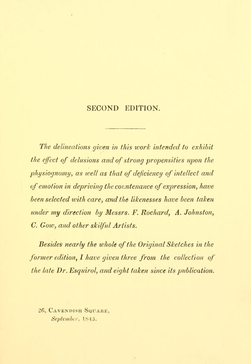 SECOND EDITION. The delineations given in this work intended to exhibit the effect of delusions and of strong propensities npon the physiognomy, as ivell as that of deficiency of intellect and of emotion in depriving the countenance of expression, have been selected with care, and the likenesses have been taken under my direction by Messrs. F. Rochard, A. Johnston, C. GoWj and other skilful Artists. Besides nearly the whole of the Original Sketches in the former edition^ I have given three from the collection of the late Dr. Esquirol, and eight taken since its publication. 26, Cavendish Square. September, 1^43.