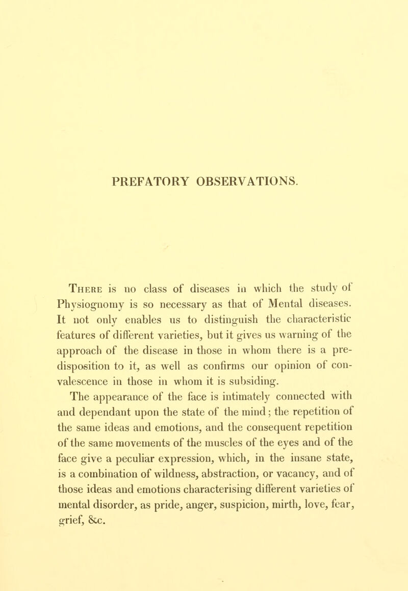 PREFATORY OBSERVATIONS. There is no class of diseases in which the study of Physiognomy is so necessary as that of Mental diseases. It not only enables us to distinguish the characteristic features of different varieties, but it gives us warning of the approach of the disease in those in whom there is a pre- disposition to it, as well as confirms our opinion of con- valescence in those in whom it is subsiding. The appearance of the face is intimately connected with and dependant upon the state of the mind; the repetition of the same ideas and emotions, and the consequent repetition of the same movements of the muscles of the eyes and of the face give a peculiar expression, which, in the insane state, is a combination of wildness, abstraction, or vacancy, and of those ideas and emotions characterising different varieties of mental disorder, as pride, anger, suspicion, mirth, love, fear, grief, &c.