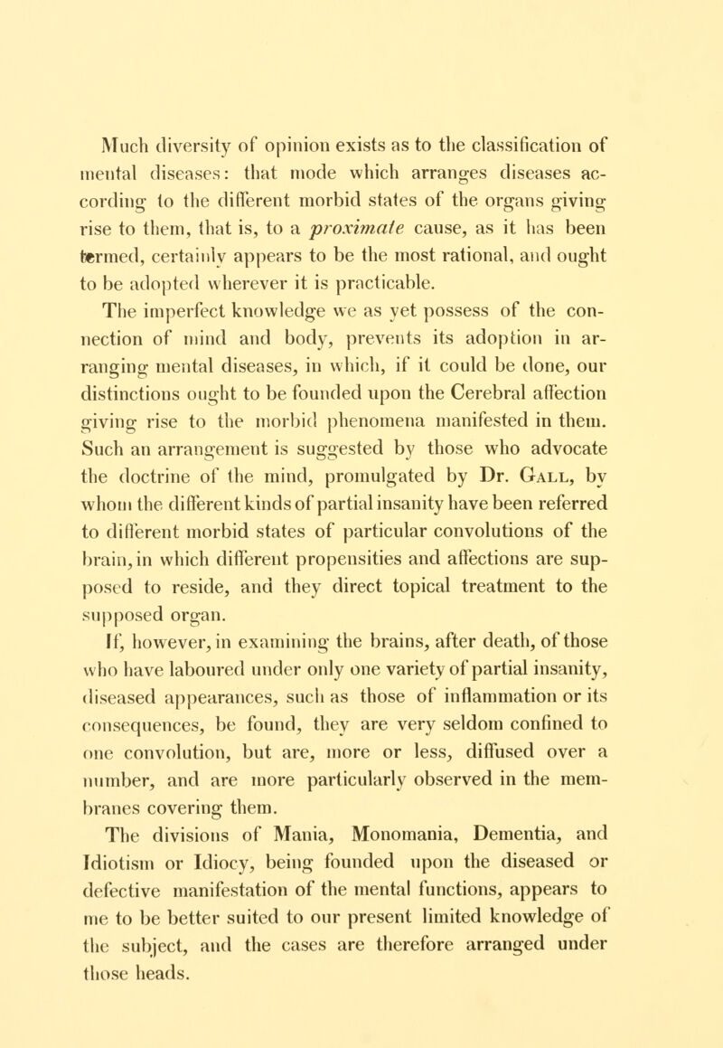 Much diversity of opinion exists as to tlie classification of mental diseases: that mode which arranges diseases ac- cording to the different morbid states of the organs giving rise to them, that is, to a proximate cause, as it 1ms been termed, certainly appears to be the most rational, and ought to be adopted wherever it is practicable. The imperfect knowledge we as yet possess of the con- nection of mind and body, prevents its adoption in ar- ranging mental diseases, in which, if it could be done, our distinctions ought to be founded upon the Cerebral aft'ection giving rise to the morbid phenomena manifested in them. Such an arrangement is suggested by those who advocate the doctrine of the mind, promulgated by Dr. Gall, by whom the difterentkindsof partial insanity have been referred to different morbid states of particular convolutions of the brain, in which different propensities and affections are sup- posed to reside, and they direct topical treatment to the supposed organ. If, however, in examining the brains, after death, of those who have laboured under only one variety of partial insanity, diseased appearances, such as those of inflammation or its consequences, be found, they are very seldom confined to one convolution, but are, more or less, diffused over a mimber, and are more particularly observed in the mem- branes covering them. The divisions of Mania, Monomania, Dementia, and Idiotism or Idiocy, being founded upon the diseased or defective manifestation of the mental functions, appears to me to be better suited to our present limited knowledge of the subject, and the cases are therefore arranged under those heads.
