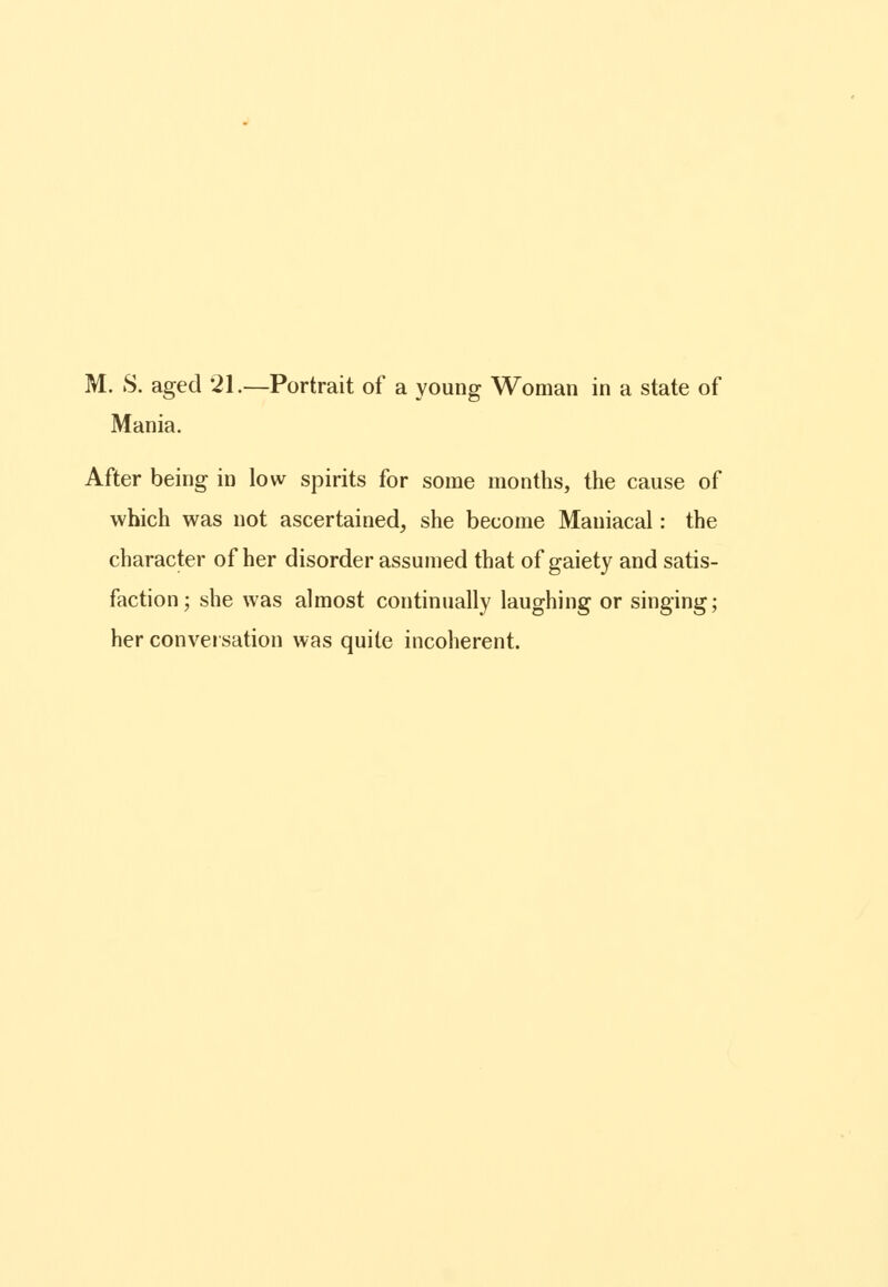 M. S. aged 21.—Portrait of a young Woman in a state of Mania. After being in low spirits for some months, the cause of which was not ascertained, she become Maniacal: the character of her disorder assumed that of gaiety and satis- faction; she was almost continually laughing or singing; her conversation was quite incoherent.