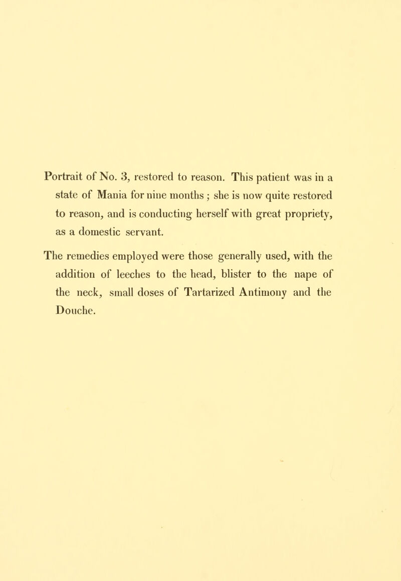 Portrait of No. 3, restored to reason. This patient was in a state of Mania for nine months ; she is now quite restored to reason, and is conducting herself with great propriety, as a domestic servant. The remedies employed were those generally used, with the addition of leeches to the head, blister to the nape of the neck, small doses of Tartarized Antimony and the Douche.