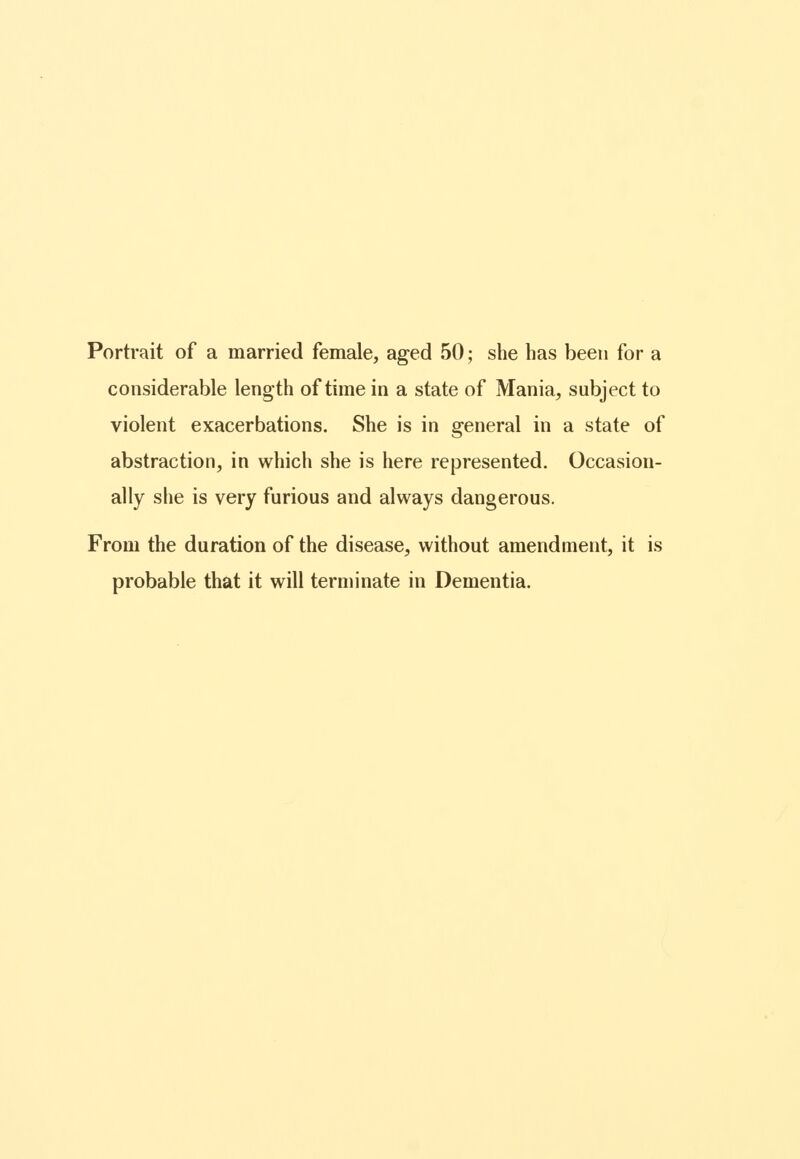 Portrait of a married female, aged 50; she has been for a considerable length of time in a state of Mania, subject to violent exacerbations. She is in general in a state of abstraction, in which she is here represented. Occasion- ally she is very furious and always dangerous. From the duration of the disease, without amendment, it is probable that it will terminate in Dementia.