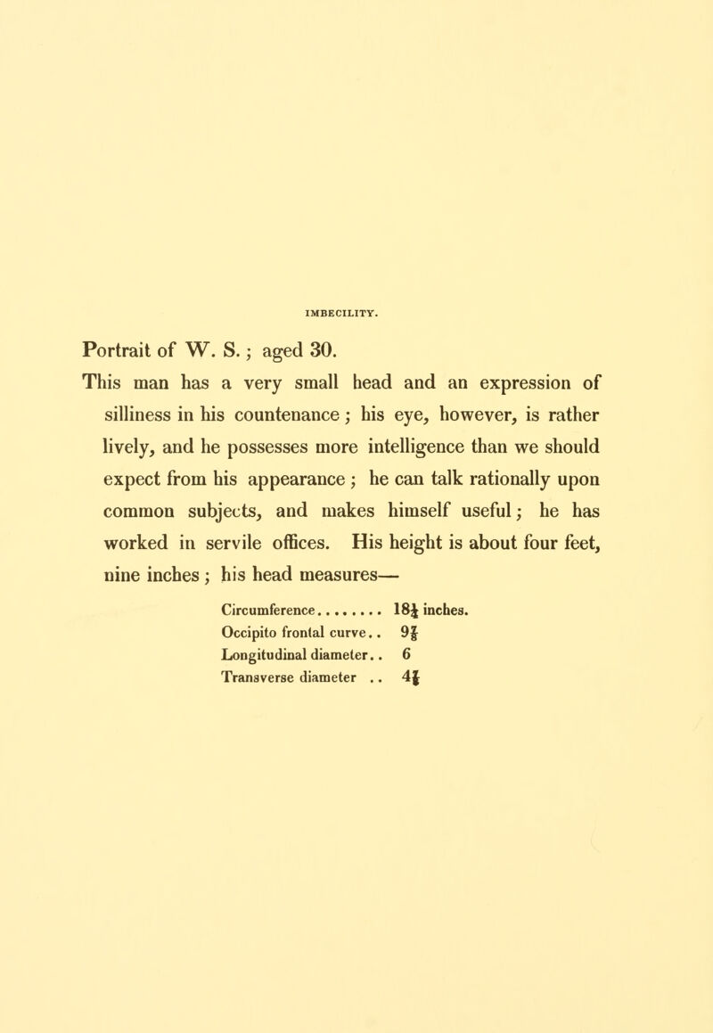 Portrait of W. S.; aged 30. This man has a very small head and an expression of silliness in his countenance; his eye, however, is rather lively, and he possesses more intelligence than we should expect from his appearance ; he can talk rationally upon common subjects, and makes himself useful; he has worked in servile offices. His height is about four feet, nine inches; his head measures— Circumference 18^ inches. Occipito frontal curve.. 9f Longitudinal diameter.. 6