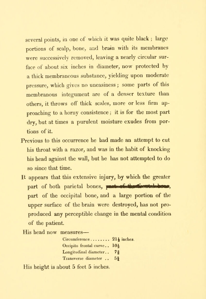 several points, in one of wbich it was quite black ; large portions of scalp, bone, and brain with its membranes were successively removed, leaving a nearly circular sur- face of about six inches in diameter, now protected by a thick membraneous substance, yielding upon moderate pressure, which gives no uneasiness ; some parts of this membranous integument are of a denser texture than others, it throws off thick scales, more or less firm ap- proaching to a horny consistence; it is for the most part dry, but at times a purulent moisture exudes from por- tions of it. Previous to this occurrence he had made an attempt to cut his throat with a razor, and was in the habit of knocking his head against the wall, but he has not attempted to do so since that time. It appears that this extensive injury, by which the greater part of both parietal bones^ fmKhm&SmilkmtSftfti^ekiikemm, part of the occipital bone, and a large portion of the upper surface of the brain were destroyed, has not pro- produced any perceptible change in the mental condition of the patient. His head now measures— Circumference 21J inches. Occipito frontal curve.. lOJ Longitudinal diameter. . 7§ Transverse diameter . . 5f His height is about 5 feet 5 inches.