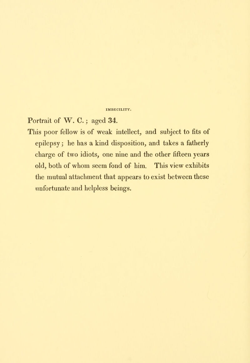 Portrait of W. C.; aged 34. This poor fellow is of weak intellect, and subject to fits of epilepsy; he has a kind disposition, and takes a fatherly charge of two idiots, one nine and the other fifteen years old, both of whom seem fond of him. This view exhibits the mutual attachment that appears to exist between these unfortunate and helpless beings.