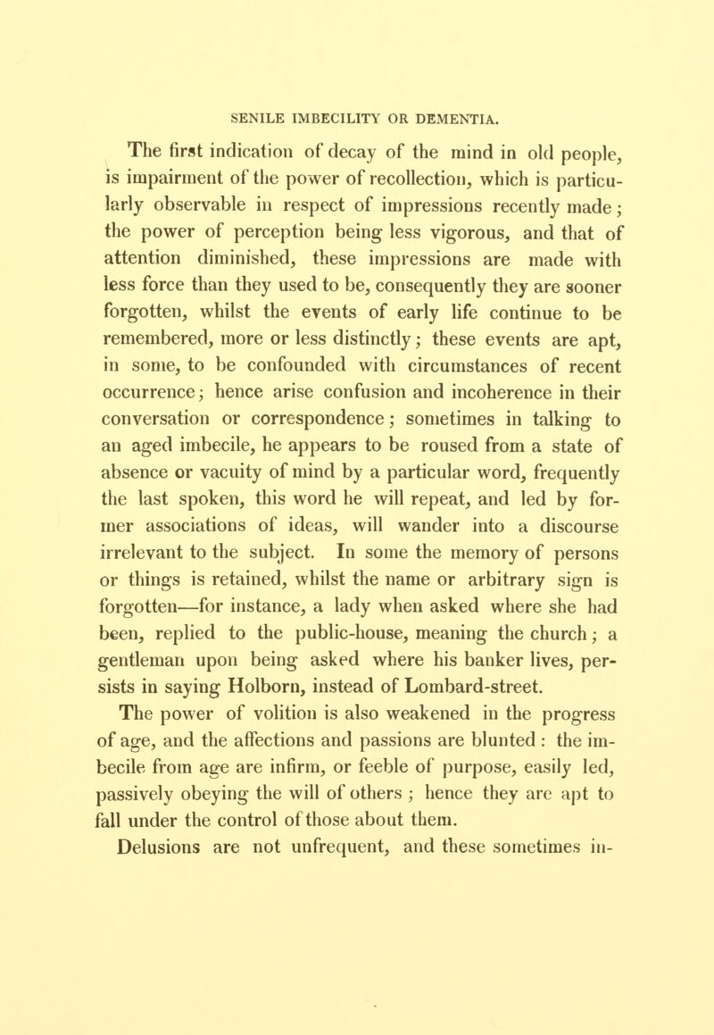 SENILE IMBECILITY OR DEMENTIA. The first indication of decay of the mind in old people, is impairment of the power of recollection, which is particu- larly observable in respect of impressions recently made; the power of perception being less vigorous, and that of attention diminished, these impressions are made with less force than they used to be, consequently they are sooner forgotten, whilst the events of early life continue to be remembered, more or less distinctly; these events are apt, in some, to be confounded with circumstances of recent occurrence; hence arise confusion and incoherence in their conversation or correspondence; sometimes in talking to an aged imbecile, he appears to be roused from a state of absence or vacuity of mind by a particular word, frequently the last spoken, this word he will repeat, and led by for- mer associations of ideas, will wander into a discourse irrelevant to the subject. In some the memory of persons or things is retained, whilst the name or arbitrary sign is forgotten—for instance, a lady when asked where she had been, replied to the public-house, meaning the church; a gentleman upon being asked where his banker lives, per- sists in saying Holborn, instead of Lombard-street. The power of volition is also weakened in the progress of age, and the affections and passions are blunted : the im- becile from age are infirm, or feeble of purpose, easily led, passively obeying the will of others ; hence they are apt to fall under the control of those about them. Delusions are not unfrequent, and these sometimes in-