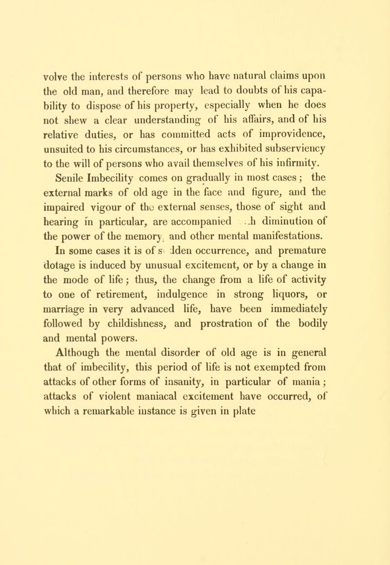 volve the interests of persons who have natural claims upon the old man, and therefore may lead to doubts of his capa- bility to dispose of his property, especially when he does not shew a clear understanding- of his affairs, and of his relative duties, or has committed acts of improvidence, unsuited to his circumstances, or has exhibited subserviency to the will of persons who avail themselves of his infirmity. Senile Imbecility comes on gradually in most cases ; the external marks of old age in the face and figure, and the impaired vigour of the external senses, those of sight and hearing in particular, are accompanied .h diminution of the power of the memory, and other mental manifestations. In some cases it is of s dden occurrence, and premature dotage is induced by unusual excitement, or by a change in the mode of life; thus, the change from a life of activity to one of retirement, indulgence in strong liquors, or marriage in very advanced life, have been immediately followed by childishness, and prostration of the bodily and mental powers. Although the mental disorder of old age is in general that of imbecility, this period of life is not exempted from attacks of other forms of insanity, in particular of mania ; attacks of violent maniacal excitement have occurred, of which a remarkable instance is given in plate