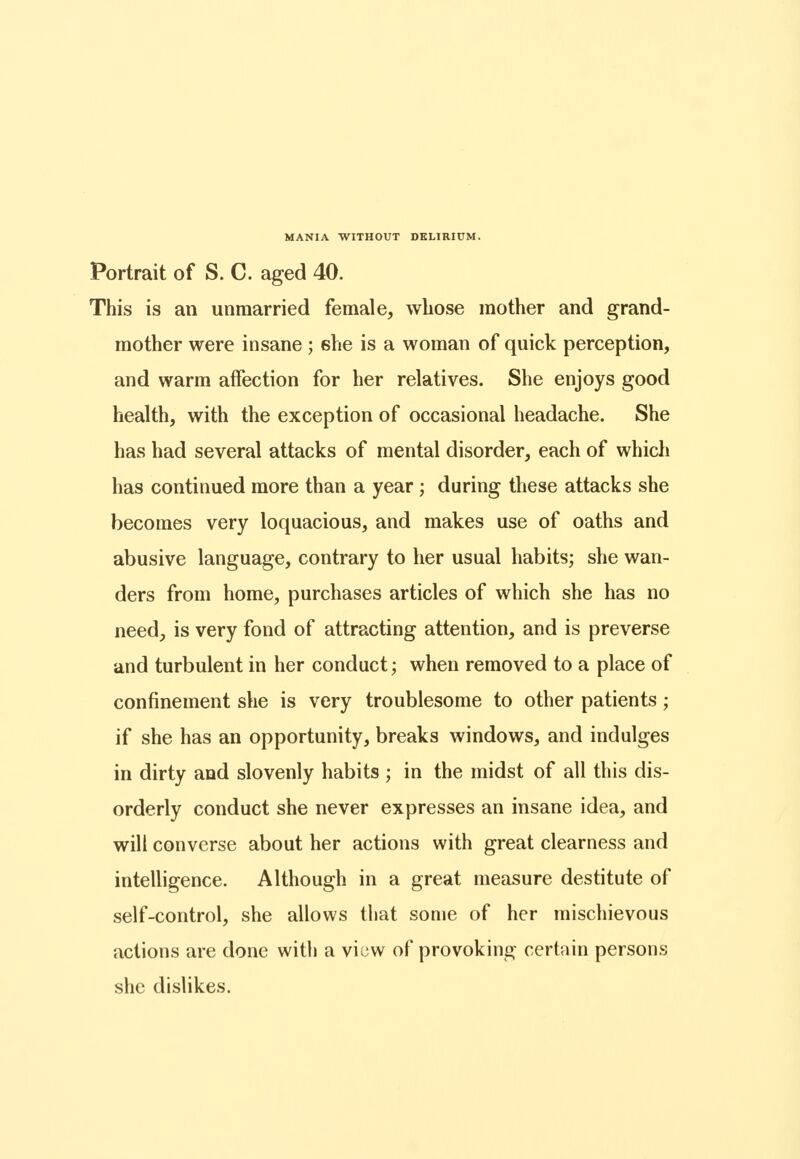 Portrait of S. C. aged 40. This is an unmarried female, whose mother and grand- mother were insane; she is a woman of quick perception, and warm affection for her relatives. She enjoys good health, with the exception of occasional headache. She has had several attacks of mental disorder, each of which has continued more than a year ; during these attacks she becomes very loquacious, and makes use of oaths and abusive language, contrary to her usual habits; she wan- ders from home, purchases articles of which she has no need, is very fond of attracting attention, and is preverse and turbulent in her conduct; when removed to a place of confinement she is very troublesome to other patients; if she has an opportunity, breaks windows, and indulges in dirty and slovenly habits ; in the midst of all this dis- orderly conduct she never expresses an insane idea, and will converse about her actions with great clearness and intelligence. Although in a great measure destitute of self-control, she allows that some of her mischievous actions are done with a viuw of provoking certain persons she dislikes.