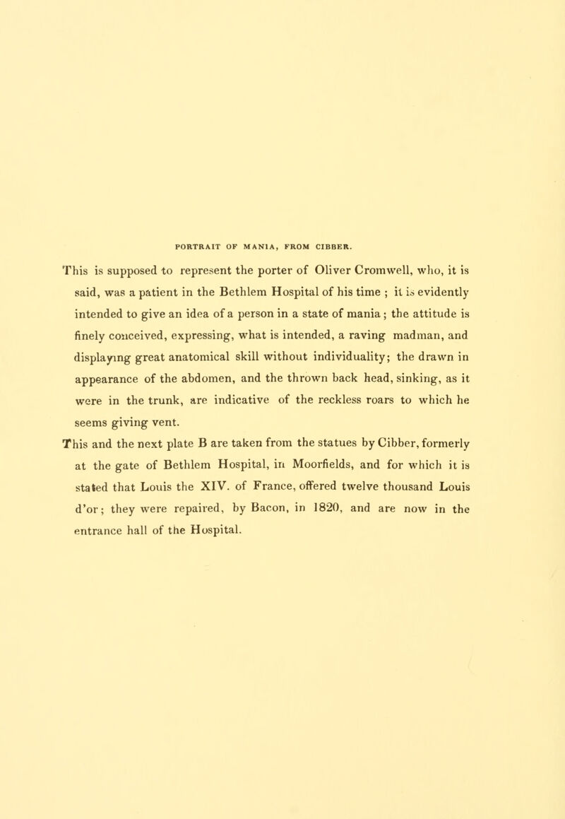 This is supposed to represent the porter of Oliver Cromwell, who, it is said, was a patient in the Bethlem Hospital of his time ; it is evidently intended to give an idea of a person in a state of mania ; the attitude is finely conceived, expressing, what is intended, a raving madman, and displaying great anatomical skill without individuality; the drawn in appearance of the abdomen, and the thrown back head, sinking, as it were in the trunk, are indicative of the reckless roars to which he seems giving vent. This and the next plate B are taken from the statues by Gibber, formerly at the gate of Bethlem Hospital, in Moorfields, and for which it is staled that Louis the XIV. of France, offered twelve thousand Louis d'or; they were repaired, by Bacon, in 1820, and are now in the entrance hall of the Hospital.