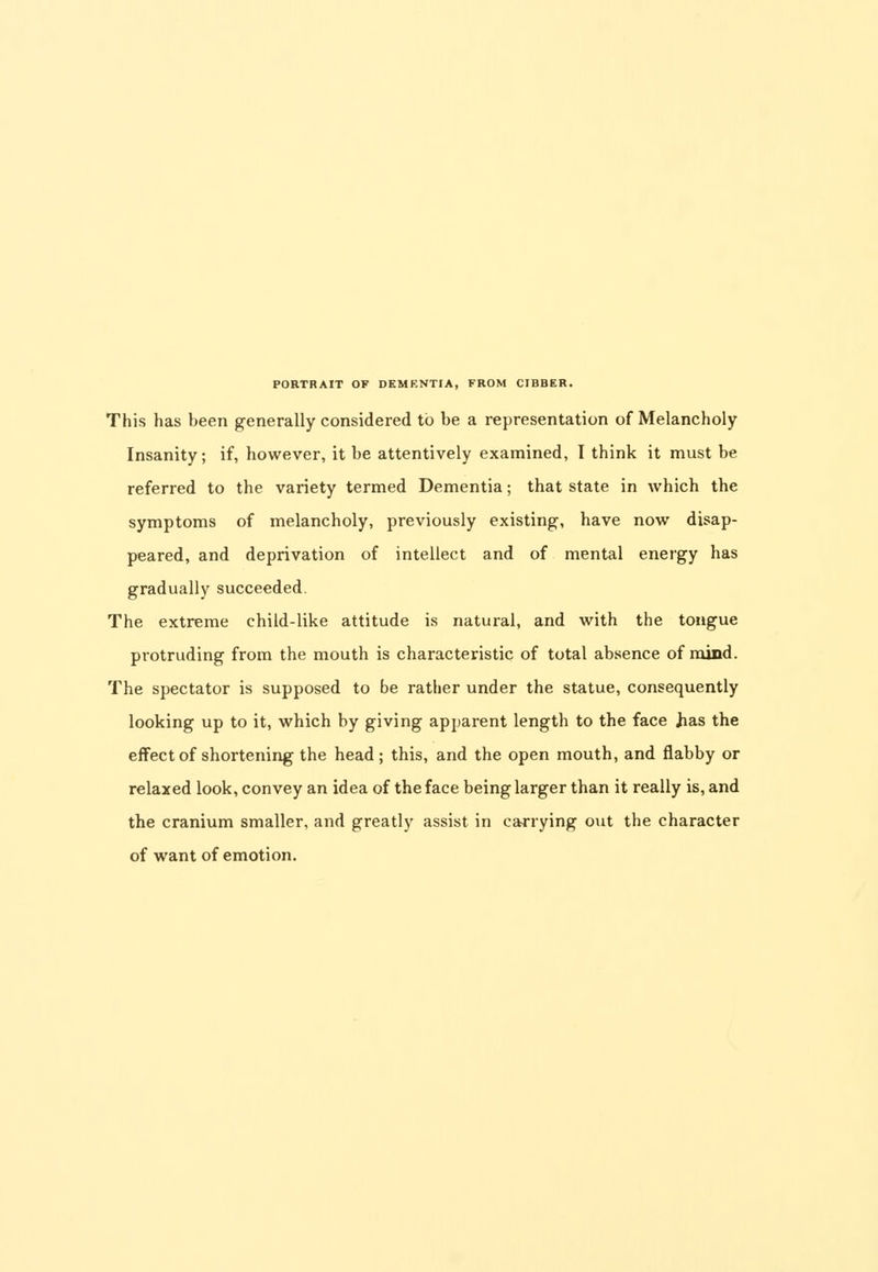 This has been generally considered to be a representation of Melancholy Insanity; if, however, it be attentively examined, I think it must be referred to the variety termed Dementia; that state in which the symptoms of melancholy, previously existing, have now disap- peared, and deprivation of intellect and of mental energy has gradually succeeded. The extreme child-like attitude is natural, and with the tongue protruding from the mouth is characteristic of total absence of mind. The spectator is supposed to be rather under the statue, consequently looking up to it, which by giving apparent length to the face Jias the effect of shortening the head; this, and the open mouth, and flabby or relaxed look, convey an idea of the face being larger than it really is, and the cranium smaller, and greatly assist in carrying out the character of want of emotion.