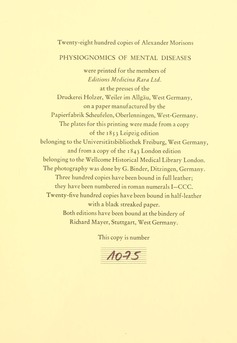 Twenty-eight hundred copies of Alexander Morisons PHYSIOGNOMICS OF MENTAL DISEASES were printed for the members of Editions Medicina Rara Ltd. at the presses of the Druckerei Holzer, Weiler im Allgau, West Germany, on a paper manufactured by the Papierfabrik Scheufelen, Oberlenningen, West-Germany. The plates for this printing were made from a copy of the 1853 Leipzig edition belonging to the Universitatsbibliothek Freiburg, West Germany, and from a copy of the 1843 London edition belonging to the Wellcome Fiistorical Medical Library London. The photography was done by G. Binder, Ditzingen, Germany. Three hundred copies have been bound in full leather; they have been numbered in roman numerals I—CCC. Twenty-five hundred copies have been bound in half-leather with a black streaked paper. Both editions have been bound at the bindery of Richard Mayer, Stuttgart, West Germany. This copy is number