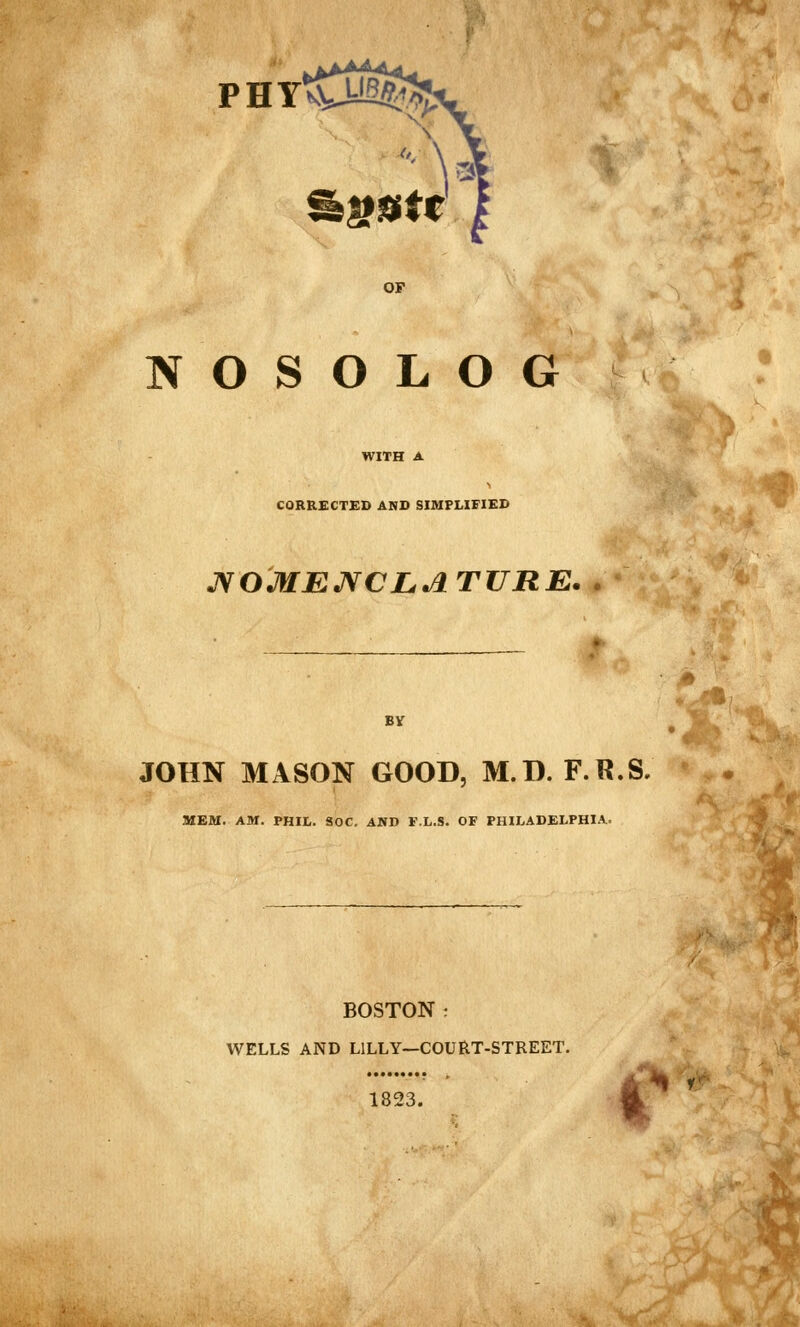 PHYtCt^^' ^^ISitt OF N O S O L O G CORRECTED AND SIMPLIFIED JS^OMEJVCLA TURE. BV JOHN MASON GOOD, M.D. F.R.S. MEM. AM. PHIL. SOC. AND F.L.S. OF PHILADELPHIA. ^ BOSTON ^ WELLS AND LILLY—COURT-STREET. 1823. 1^