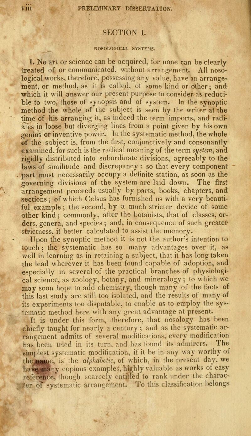 SECTION I. N080L0GICi.L SYSTEMS. 1. No art or science can be acquired, for none can be clearly treated of or communicated, without arrangement. All noso- logical works, therefore, possessing any value, have an arrange- ment, or method, as it is called, of some kind or other; and which it will answer our present purpose to consider as reduci- ble to two, those of synopsis and of system. In the synoptic method the whole of the subject is seen by the writer at the time of his arranging it, as indeed the term imports, and radi- ates in loose but diverging lines from a point given by his own genius or inventive power. In the systematic method, the whole of the subject is, from the first, conjunctively and consonantly examined, for such is the radical meaning of the term system, and rigidly distributed into subordinate divisions, agreeably to the laws of similitude and discrepancy : so that every component part must necessarily occupy a definite station, as soon as the governing divisions of the system are laid down. The first arrangement proceeds usually by parts, books, chapters, and sections; of which Celsus has furnished us with a very beauti- ful example ; the second, by a much stricter device of some other kind; commonly, after the botanists, that of classes, or- ders, genera, and species ; and, in consequence of such greatel* strictness, it better calculated to assist the memory. Upon the synoptic method it is not the author's intention to touch ; the systematic has so many advantages over it, as well in learning as in retaining a subject, that it has long taken the lead wherever it has been found capable of adoption, and especially in several of the practical branches of physiologi- cal science, as zoology, botany, and mineralogy; to which we may soon hope to add chemistry, though many of the facts of this last study are still too isolated, and the results of many of its experiments too disputable, to enable us to employ the sys- fcmatic method here with any great advantage at present. It is under this form, therefore, that nosology has been chiefly taught for nearly a century ; and as the systematic ar- rangement admits of several modifications, every modification has been tried in its turn, and has found its admirers. The simplest systematic modification, if it be in any way worthy of thej|gMjae, is the alphabetic^ of which, in the present day, we ha^SB|ny copious examples, highly valuable as works of easy lefei^Ke, though scarcely enti'tled to rank under the charac- itcr oT systematic arrangement. To this classification belongs