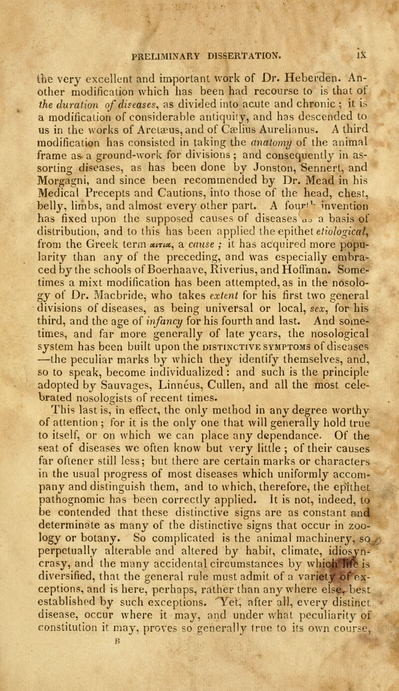 the very excellent and important work of Dr. Heber3en. An- other modification which has been had recourse to is that of the duration of diseases^ as divided into acute and chronic ; it is a modification of considerable antiquity, and has descended to us in the works of Arelaeus, and of Cselius Aurelinnus. A third modification has consisted in taking the anatomy of the animal frame as. a ground-work for divisions ; and consequently in as- sorting diseases, as has been done by Jonston, Sennert, and Morgagni, and since been recommended by Dr. Mead in his Medical Precepts and Cautions, into those of the head, chest, belly, limbs, and almost every other part. A fourf'^ invention has fixed upon the supposed causes of diseases ao a basis of distribution, and to this has been applied the epithet e.'?'o/ogica/, from the Greek term ««t<«, a cause ; it has acquired more popu- larity than any of the preceding, and was especially embra- ced by the schools of Boerhaave, Riverius, and Hoffman. Some- times a mixt modification has been attempted, as in the nosolo- gy of Dr. Pdacbride, who takes exttnt for his first two general divisions of diseases, as being universal or local, sex, for his third, and the age of infancy for his fourth and last. And some- times, and far more generally of late years, the nosological system has been built upon the distinctive symptoms of diseases —the peculiar marks by which they identify themselves, and, so to speak, become individualized : and such is the principle adopted by Sauvages, Linneus, Cullen, and all the most cele- brated nosologists of recent times. This last is, in effect, the only method in any degree worthy of attention ; for it is the only one that will generally hold true to itself, or on which we can place any dependance. Of the seat of diseases we often know but very little ; of their causes far oflener still less; but there are certain marks or characters in the usual progress of most diseases which uniformly accom- pany and distinguish them, and to which, therefore, the epithet pathognomic has been correctly applied. It is not, indeed, to be contended that these distinctive signs are as constant &nd, determinate as many of the distinctive signs that occur in zoo- logy or botany. So complicated is the animal machinery, so^- perpetually alterable and altered by habit, climate, idiosyn- crasy, and the many accidental circumstances by whiq^yfHlft is diversified, that the general rule must admit of a varietj:^l?^ex- ceptions, and is here, perhaps, rather than anywhere elserbest: established by such exceptions. Yet, after all, every distinct disease, occur where it may, and under what peculiarity of constitution it may, proves so generally true to its own course, R