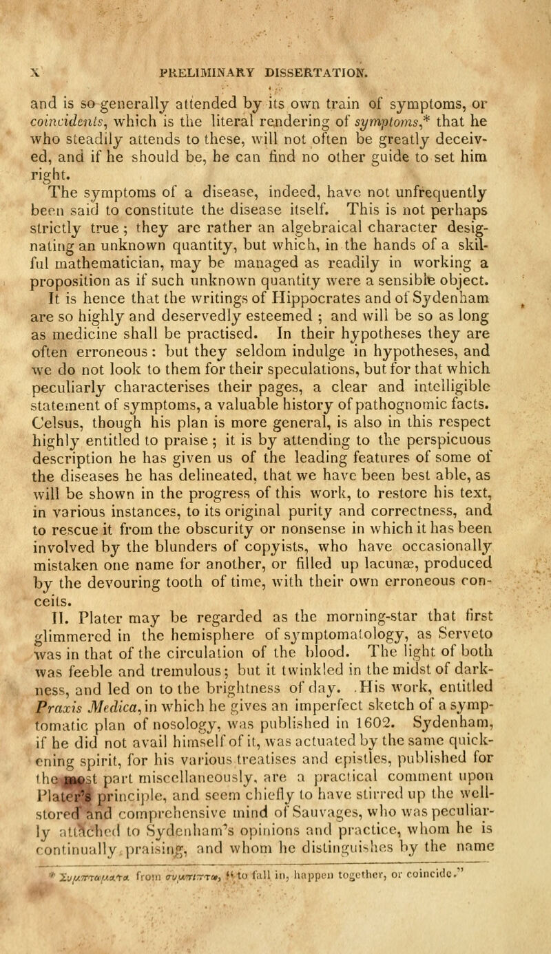 and is so generally attended by its own train of symptoms, or coincidents, which is the literal reaidering of symptoms* that he who steadily attends to these, will not often be greatly deceiv- ed, and if he should be, he can find no other guide to set him right. The symptoms of a disease, indeed, have not unfrequently been said to constitute the disease itself. This is not perhaps strictly true; they are rather an algebraical character desig- nating an unknown quantity, but which, in the hands of a skil- ful mathematician, may be managed as readily in working a proposition as if such unknown quantity were a sensible object. It is hence that the writings of Hippocrates and of Sydenham are so highly and deservedly esteemed ; and will be so as long as medicine shall be practised. In their hypotheses they are often erroneous : but they seldom indulge in hypotheses, and we do not look to them for their speculations, but for that which peculiarly characterises their pages, a clear and intelligible statement of symptoms, a valuable history of pathognomic facts. Celsus, though his plan is more general, is also in this respect highly entitled to praise; it is by attending to the perspicuous description he has given us of the leading features of some of the diseases he has delineated, that we have been best able, as will be shown in the progress of this work, to restore his text, in various instances, to its original purity and correctness, and to rescue it from the obscurity or nonsense in which it has been involved by the blunders of copyists, who have occasionally mistaken one name for another, or filled up lacunae, produced by the devouring tooth of time, with their own erroneous con- ceits. II. Plater may be regarded as the morning-star that first glimmered in the hemisphere of sjmiptoma! ology, as Serveto was in that of the circulation of the blood. The light of both was feeble and tremulous; but it twinkled in the midst of dark- ness, and led on to the brightness of day. .His work, entitled Praxis Medica^in which he gives an imperfect sketch of a symp- tomatic plan of nosology, was published in 1602. Sydenham, if he did not avail himself of it, was actuated by the same quick- ening spirit, for his various treatises and epistles, published for lhc«|(ftst part miscellaneously, are a practical comment upon Plate^ princijile, and seem chiefly to have stirred up the well- stored* and comprehensive mind of Sauvages, who was peculiar- ly atthched to Sydenham^'s opinions and practice, whom he is continually,praising, and whom he distinguishes by the name *' l-jf/.TTTafAArct from <ruurrtrrrai, f'to fall in, happen tojiethcr, or coincide.