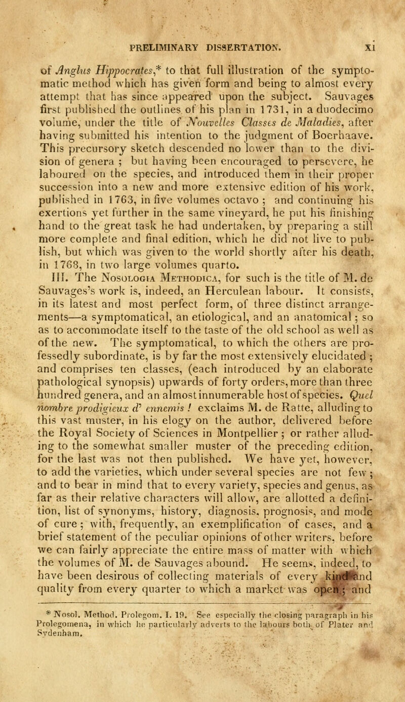 of Anglus Hippocrates* to that full illustration of the sympto- matic method which has given form and being to almost every attempt that has since appearred upon the subject. Sauvages first published the outlines of his plan in 1731, in a duodecimo volume, under the title of J^ouvelles Classes de Maladies, after having submitted his intention to the judgment of Boerhaave. This precursory sketch descended no lower than to the divi- sion of genera ; but having been encouraged to persevere, he laboured on the species, and introduced ihem in their proper succession into a new and more extensive edition of his work, published in 1763, in five volumes octavo ; and continuing his exertions yet further in the same vineyard, he put his finishing hand to the great task he had undertaken, by preparing a still more complete and final edition, which he did not live to pub- lish, but which was given to the world shortly after his death, in 1768, in two large volumes quarto. III. The NosoLOGiA Methodica, for such is the title of M. de Sauvages's work is, indeed, an Herculean labour. It consists, in its latest and most perfect form, of three distinct arrange- ments—a symptomatica!, an etiological, and an anatomical; so as to accommodate itself to the taste of the old school as well as of the new. The symptomatica!, to which the others are pro- fessedly subordinate, is by far the most extensively elucidated ; and comprises ten classes, (each introduced by an elaborate pathological synopsis) upwards of forty orders, more than three hundred genera, and an almost innumerable host of species. Quel nombre prodigieux rf' cnncmis ! exclaims M. de Ratte, alluding to this vast muster, in his elogy on the author, delivered before the Royal Society of Sciences in Montpellier ; or rather allud- ing to the somewhat smaller muster of the preceding edition, for the last was not then published. We have j^et, however, to add the varieties, which under several species are not few ; and to bear in mind that to every variety, species and genus, as far as their relative characters will allow, are allotted a defini- tion, list of synonyms, history, diagnosis, prognosis, and mode of cure ; with, frequently, an exemplification of cases, and a brief statement of the peculiar opinions of other writers, before we can fairly appreciate the entire mass of matter with which the volumes of M. de Sauvages abound. He seems, indeed, to have been desirous of collecting materials of every kirigW^nd quality from every quarter to which a market was ope^ and ' -- -^. * Nosol. Method. Piologom. I. 19. See especially the closing paragraph in his Prolegomena, in which he particularly adverts to the labours botlr. of Plater air'. Sydenham.