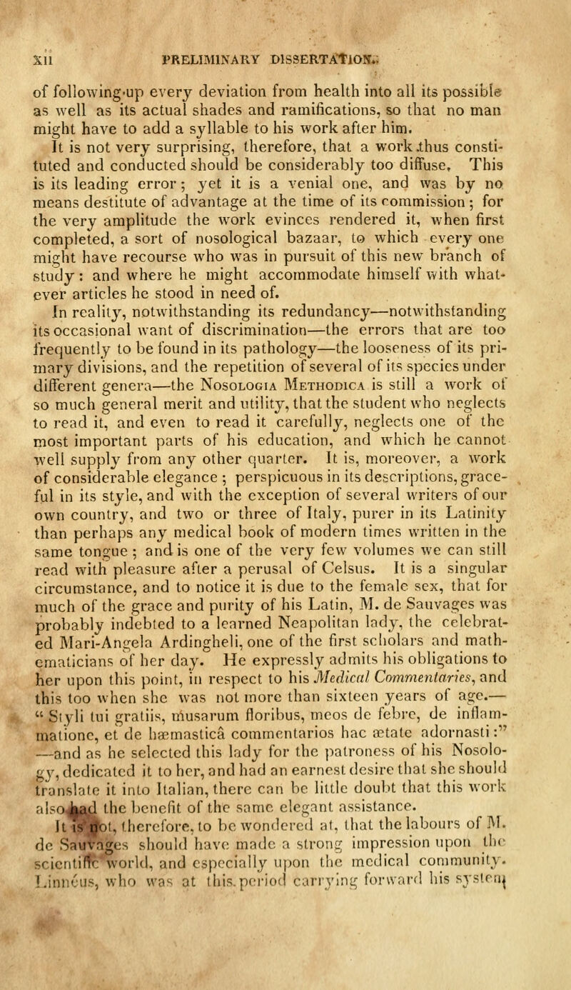 of following-up every deviation from health into all its possible as well as its actual shades and ramifications, so that no man might have to add a syllable to his work after him. It is not very surprising, therefore, that a work .thus consti- tuted and conducted should be considerably too diffuse. This is its leading error; yet it is a venial one, and was by no means destitute of advantage at the time of its commission ; for the very amplitude the work evinces rendered it, when first completed, a sort of nosological bazaar, to which every one might have recourse who was in pursuit of this new branch of study: and where he might accommodate himself with what- ever articles he stood in need of. In reality, notwithstanding its redundancy—notwithstanding its occasional want of discrimination—the errors that are too frequently to be found in its pathology—the looseness of its pri- mary divisions, and the repetition of several of its species under different genera—the Nosologia Methodica is still a work of so much general merit and utility, that the student who neglects to read it, and even to read it carefully, neglects one of the most important parts of his education, and which he cannot well supply from any other quarter. It is, moreover, a work of considerable elegance ; perspicuous in its descriptions, grace- ful in its style, and with the exception of several writers of our own country, and two or three of Italy, purer in its Latinity than perhaps any medical book of modern times written in the same tongue ; and is one of the very few volumes we can still read with pleasure after a perusal of Celsus. It is a singular circumstance, and to notice it is due to the female sex, that for much of the grace and purity of his Latin, M. de Sauvages was probably indebted to a learned Neapolitan lady, the celebrat- ed Mari-Angela Ardingheii, one of the first scholars and math- ematicians of her day. He expressly admits his obligations to her upon this point, in respect to his Medical Commenlarks, i\nd this too when she was not more than sixteen years of age.—  Siyli tui gratiis, musarum floribus, meos de febrc, de inflam- malionc, et de ha^mastica commcntarios hac tctate adornasti: —and as he selected this lady for the patroness of his Nosolo- gy, dedicated it to her, and had an earnest desire that she should translate it into Italian, there can be litUe doubt that this work alsoJ|ad the benefit of the same elegant assistance. ItiSjbl, therefore, to be wondered at, that the labours of M. dc Sauvages should have made a strong impression upon the scicntirtc world, and especially upon the medical community. Linneus, who was at this.period carrying forward his systen^ *r