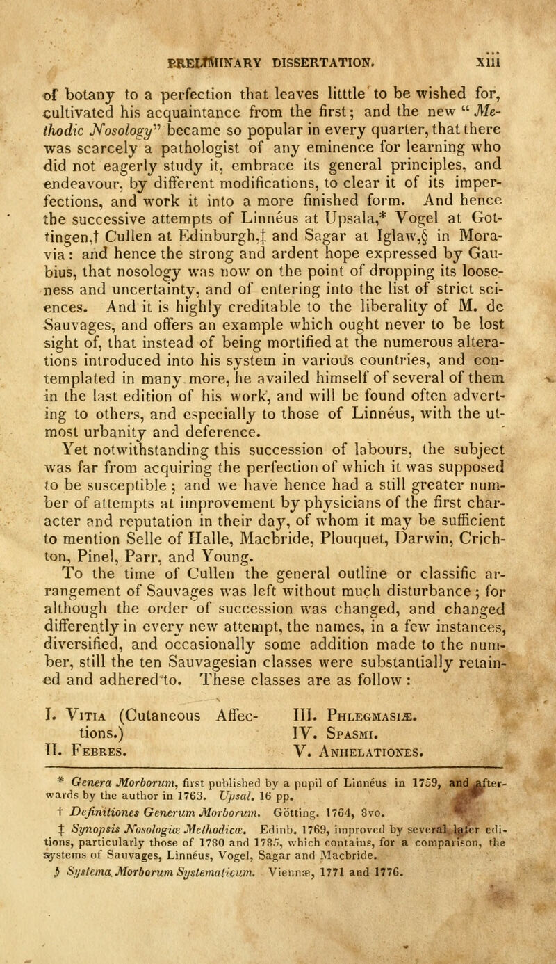 of botany to a perfection that leaves litttle to be wished for, cultivated his acquaintance from the first; and the new  Me- thodic JVoso/ofifi/ became so popular in every quarter, that there was scarcely a pathologist of any eminence for learning who did not eagerly study it, embrace its general principles, and endeavour, by different modifications, to clear it of its imper- fections, and work it into a more finished form. And hence the successive attempts of Linneus at Upsala,* Vogel at Got- tingen,t Cullen at Edinburgh,! and Sagar at Igla\v,§ in Mora- via : and hence the strong and ardent hope expressed by Gau- bius, that nosology was now on the point of dropping its loose- ness and uncertainty, and of entering into the list of strict sci- ences. And it is highly creditable to the liberality of M. de Sauvages, and offers an example which ought never to be lost sight of, that instead of being mortified at the numerous altera- tions introduced into his system in various countries, and con- templated in many more, he availed himself of several of them in the last edition of his work, and will be found often advert- ing to others, and especially to those of Linneus, with the ut- most urbanity and deference. Yet notwithstanding this succession of labours, the subject was far from acquiring the periection of which it was supposed to be susceptible ; and we have hence had a still greater num- ber of attempts at improvement by physicians of the first char- acter and reputation in their day, of whom it may be sufficient to mention Selle of Halle, Macbride, Plouquet, Darwin, Crich- ton, Pinel, Parr, and Young. To the time of Cullen the general outline or classific ar- rangement of Sauvages was left without much disturbance ; for although the order of succession was changed, and changed differently in every new attempt, the names, in a few instances, diversified, and occasionally some addition made to the num- ber, still the ten Sauvagesian classes were substantially retain- ed and adheredto. These classes are as follow: I. ViTiA (Cutaneous Affec- III. PHLECMASiiE. tions.) IV. SrASMi. II. Febres. V. Anhelationes. * Genera Morborum, first published by a pupil of Linneus in 1759, and^jfter- wards by the author in 1763. Ujjsal. 16 pp. jj^T t Dejinitiones Generiim Morborum. Getting. 1764, 8vo. •' % Synopsis J^osologia Methodica. Edinb. 1769, improved by several. Igter edi- tions, particularly those of 1780 and 1785, which contains, for a comparison, the systems of Sauvages, Linneus, Vogel, Sagar and INIacbride. ^ Sijslcnia. Morborum Systemalicam. Vienntf, 1771 and 1776.