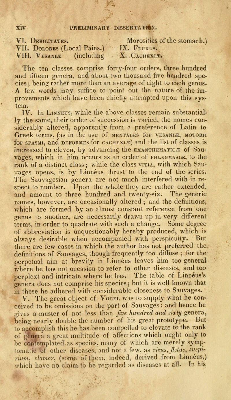 VI. Debilitates. Morosities of the stomach.) VII. Dolores (Local Pains.) IX. Fluxus. , VIII. VesanijE (including X. CACHExiiE. The ten classes comprise forty-four orders, three hundred and fifteen genera, and about two thousand five hundred spe- cies ; being rather more than an average of eight to each genus. A few words may suffice to point out the nature of the im- provements which have been chiefly attempted upon this sys- tem. IV. In LiKTNEUS, while the above classes remain substantial- ly the same, their order of succession is varied, the names con- siderably altered, apparently from a preference of Latin to Greek terms, (as in the use of mentales for VESANiiE, motorii for sPASMi, and deformes for cachexia) and the list of classes is increased to eleven, by advancing the exanthematic^ of Sau- vages, which in him occurs as an order of phlegmasia, to the rank of a distinct class; while the class vitia, with which Sau- vages opens, is by Linneus thrust to the end of the series. The Sauvagesian genera are not much interfered with in re- spect to number. Upon the whole they are rather extended, and amount to three hundred and twenty-six. The generic names, however, are occasionally altered ; and the definitions, ■which are formed by an almost constant reference from one genus to another, are necessarily drawn up in very different terms, in order to quadrate with such a change. Some degree of abbreviation is unquestionably hereby produced, which is always desirable when accompanied with perspicuity. But there are few cases in which, the author has not preferred the definitions of Sauvages, though frequently too diffuse ; for the perpetual aim at brevity in Linneus leaves him too general where he has not occasion to refer to other diseases, and too perplext and intricate where he has. The table of Linneus's genera does not comprise his species; but it is well known that in these he adhered with considerable closeness to Sauvages. V. The great object of Vogel was to supply what he con- ceived to be omissions on the part of Sauvages: and hence he gives a muster of not less than five hundred and sixty genera, being nearly double the number of his great prototype. But to accomplish this he has been compelled to elevate to the rank of gSfera a great multitude of affections which ought only to be confemplatcd as species, many of which are merely symp- tomatic of other diseases, and not a few, as risus,fietus, suspi- rium^ clamor^ (some of them, indeed, derived from Linneus,) which have no claim to be regarded as diseases at all. In his