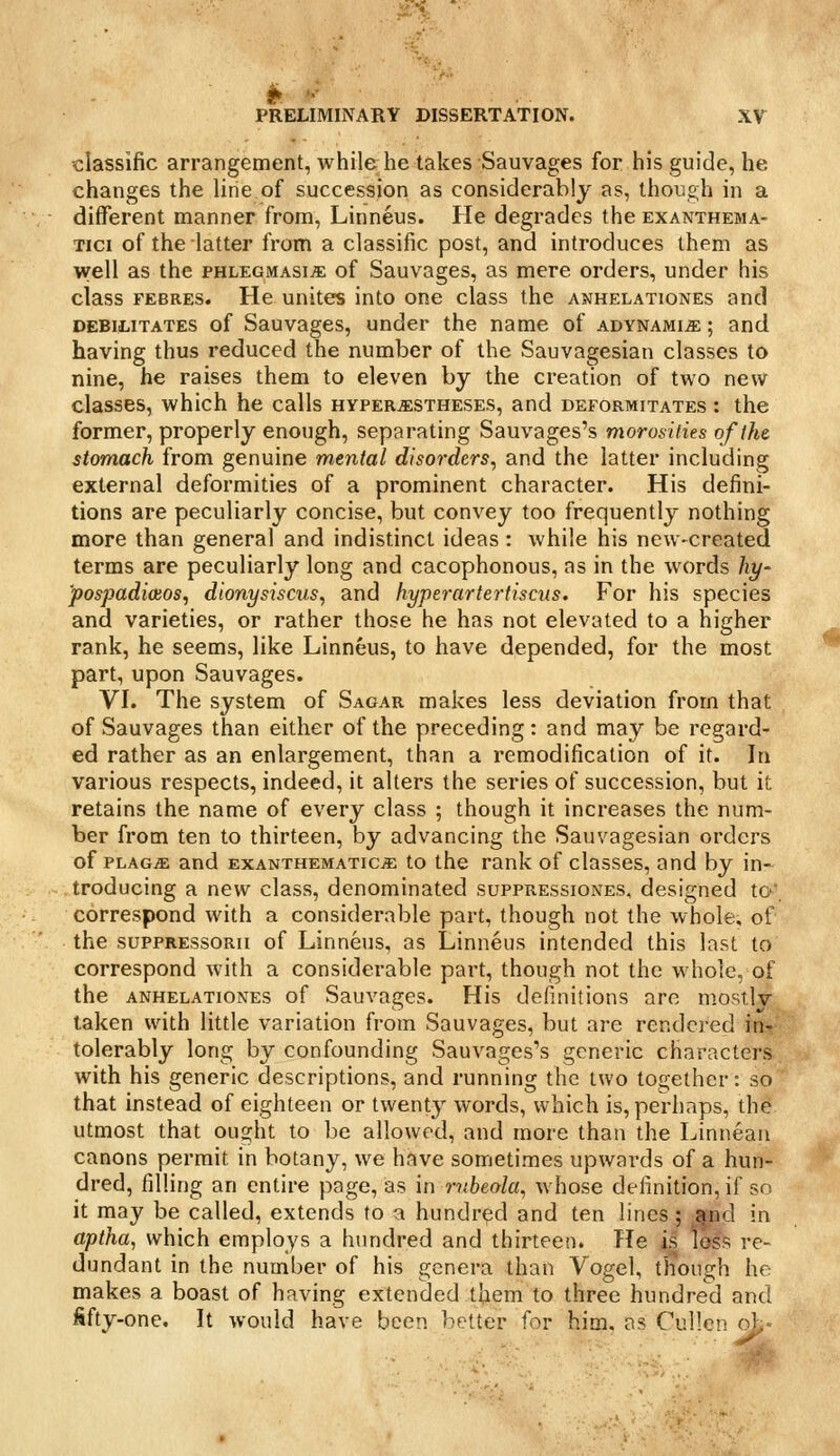 classific arrangement, while he takes Sauvages for his guide, he changes the line of succession as considerably as, though in a different manner from, Linneus. He degrades the exanthema- Tici of the latter from a classific post, and introduces them as well as the phlegmasia of Sauvages, as mere orders, under his class FEBRES. Hc unitcs into one class the anhelationes and DEBILITATES of Sauvagcs, under the name of adynamije ; and having thus reduced the number of the Sauvagesian classes to nine, he raises them to eleven by the creation of two new classes, which he calls hyperastheses, and depormitates : the former, properly enough, separating Sauvages's morosities of the stomach from genuine mental disorders, and the latter including external deformities of a prominent character. His defini- tions are peculiarly concise, but convey too frequently nothing more than general and indistinct ideas : while his new-created terms are peculiarly long and cacophonous, as in the words hy- pospadioios, dionysiscus, and hyperartertiscus. For his species and varieties, or rather those he has not elevated to a higher rank, he seems, like Linneus, to have depended, for the most part, upon Sauvages. VI. The system of Sagar makes less deviation from that of Sauvages than either of the preceding : and may be regard- ed rather as an enlargement, than a remodification of it. In various respects, indeed, it alters the series of succession, but it retains the name of every class ; though it increases the num- ber from ten to thirteen, by advancing the Sauvagesian orders of PLAG^ and EXANTHEMATic^ to the rank of classes, and by in- troducing a new class, denominated suppressiones, designed to, correspond with a considerable part, though not the whole, of the suppressorii of Linneus, as Linneus intended this last to correspond with a considerable part, though not the whole, of the anhelationes of Sauvages. His definitions are mostly taken with little variation from Sauvages, but are rendered inr tolerably long by confounding Sauvages's generic characters with his generic descriptions, and running the two together: so that instead of eighteen or twent}^ words, which is, perhaps, th^ utmost that ought to be allowed, and more than the Linnean canons permit in botany, we have sometimes upwards of a hun- dred, filling an entire page, as in rubeola, whose definition, if so it may be called, extends to a hundred and ten lines ; ^nd in aptha, which employs a hundred and thirteen. He is loss re- dundant in the number of his genera than Vogel, though he makes a boast of having extended them to three hundred and fifty-one. It would have been better for him. as Cullcn o>,'-