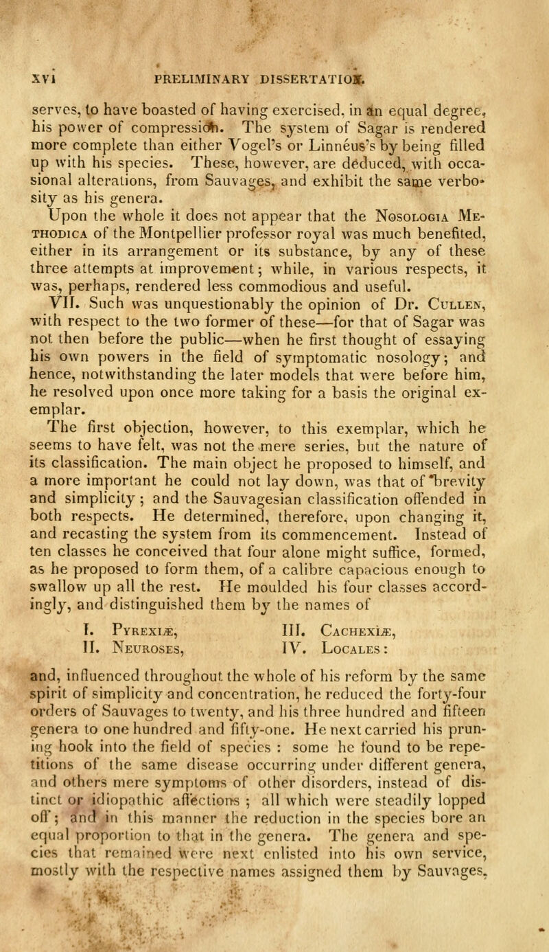 serves, lo have boasted of having exercised, in stn equal degree, his power of compressidh. The system of Sagar is rendered more complete than either Vogel's or Linneus's by being filled up with his species. These, however, are de^duced, with occa- sional alterations, from Sauvages, and exhibit the same verbo* sity as his genera. Upon the whole it does not appear that the Nosologia Me- THODicA of the Montpellier professor royal was much benefited, either in its arrangement or its substance, by any of these three attempts at improvement; while, in various respects, it was, perhaps, rendered less commodious and useful. Vll. Such was unquestionably the opinion of Dr. Cullen, with respect to the two former of these—for that of Sagar was not then before the public—when he first thought of essaying his own powers in the field of symptomatic nosology; and hence, notwithstanding the later models that were before him, he resolved upon once more taking for a basis the original ex- emplar. The first objection, however, to this exemplar, which he seems to have felt, was not the mere series, but the nature of its classification. The main object he proposed to himself, and a more important he could not lay down, was that of brevity and simplicity; and the Sauvagesian classification offended in both respects. He determined, therefore, upon changing it, and recasting the system from its commencement. Instead of ten classes he conceived that four alone might suffice, formed, as he proposed to form them, of a calibre capacious enough to swallow up all the rest. He moulded his four classes accord- ingly, and distinguished them by the names of T. Pyrexia, III. CachexijE, II. Neuroses, IY. Locales: and, influenced throughout the whole of his reform by the same spirit of simplicity and concentration, he reduced the forty-four orders of Sauvages to twenty, and his three hundred and fifteen genera to one hundred and fifty-one. He next carried his prun- ing hook into the field of species : some he found to be repe- titions of the same disease occurring under different genera, and others mere symptoms of other disorders, instead of dis- tinct o^ idiopathic affections ; all which were steadily lopped off; indr^in this manner the reduction in the species bore an equal proportion to that in the genera. The genera and spe- cies that remained were next enlisted into his own service, mostly with the respective names assigned them by Sauvages.