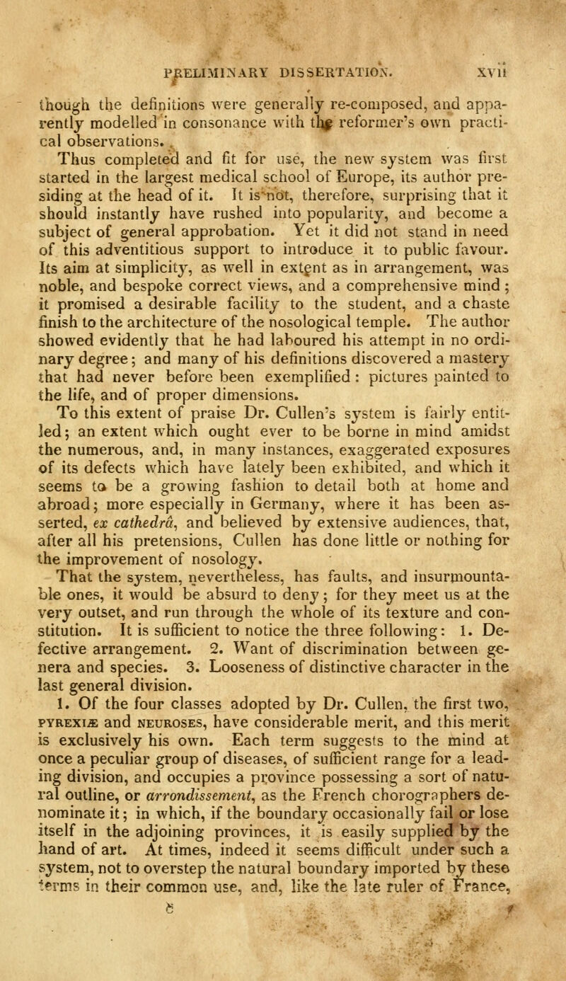 though the definitions were generally re-composed, and appa- rently modelled in consonance with tl^^ reformer's own practi- cal observations.. Thus completed and fit for use, the new system was first started in the largest medical school of Europe, its author pre- siding at the head of it. It is'ndt, therefore, surprising that it should instantly have rushed into popularity, and become a subject of general approbation. Yet it did not stand in need of this adventitious support to introduce it to public favour. Its aim at simplicity, as well in extent as in arrangement, was noble, and bespoke correct views, and a comprehensive mind ; it promised a desirable facility to the student, and a chaste finish to the architecture of the nosological temple. The author showed evidently that he had laboured his attempt in no ordi- nary degree; and many of his definitions discovered a mastery that had never before been exemplified : pictures painted to the life, and of proper dimensions. To this extent of praise Dr. CuUen's system is fairly entit- led; an extent which ought ever to be borne in mind amidst the numerous, and, in many instances, exaggerated exposures of its defects which have lately been exhibited, and which it seems to be a growing fashion to detail both at home and abroad; more especially in Germany, where it has been as- serted, ex cathedra, and believed by extensive audiences, that, after all his pretensions, Cullen has done little or nothing for the improvement of nosology. That the system, nevertheless, has faults, and insurniounta- ble ones, it would be absurd to denj'; for they meet us at the very outset, and run through the whole of its texture and con- stitution. It is sufficient to notice the three following: 1. De- fective arrangement. 2. Want of discrimination between ge- nera and species. 3. Looseness of distinctive character in the last general division. 1. Of the four classes adopted by Dr. Cullen, the first two, PYREXIA and NEUROSES, have considerable merit, and this merit is exclusively his own. Each term suggests to the mind at once a peculiar group of diseases, of sufficient range for a lead- ing division, and occupies a province possessing a sort of natu- ral outline, or arrondissement, as the French chorographers de- nominate it; in which, if the boundary occasionally fail or lose itself in the adjoining provinces, it is easily supplied by the hand of art. At times, indeed it seems difficult under such a system, not to overstep the natural boundary imported by these terms in their common use, and, like the late ruler of France, ^: ■ f