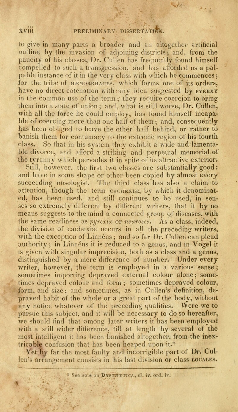 to give in many parts a broader and an altogether artificial outline by the invasion of adjoining districts; and, from the paucity of his classes, Dr. Cullen has frequently found himself compelled to such a transgression, and has alfbrded us a pal- pable instance of it in the very class with which he commences; lor the tribe of il^morrhages,' which forms one of its orders, have no direct catenation with:any idea suggested by pyrexy in the common use of the term; they require coercion to bring them into a state of union ; and, what is still worse, Dr. Cullen, with all the force he could employ, has found himself incapa- ble of coercing more than one half of them ; and, consequently has been obliged to leave the other half behind, or rather to banish them for contumacy to the extreme region of his fourth class. So that in his system they exhibit a wide and lamenta- ble divorce, and afford a striking and perpetual memorial of the tyranny which pervades it in spite of its attractive exterior. Still, however, the first two classes are substantially good: and have in some shape or other been copied by almost every succeeding nosologist. The third class has also a claim to attention, though the term cachexia, by which it denominat- ed, has been used, and still continues to be used, in sen- ses so extremely diflerent by difterent writers, that it by no means suggests to the mind a connected group of diseases, with the same readiness q.s pyrexiie or neuroses. As a class, indeed, the division of cachexias occurs in all the preceding writers, with the exception of Linneus ; and so far Dr. Cullen can plead authority; in Linneus it is reduced to a genus, and in Vogel it IS given v/ith singular imprecision, both as a class and a genus, distinguished by a mere difference of number. Under every WTiter, however, the term is employed in a various sense; sometimes importing depraved external colour alone; some- times depraved colour and form ; sometimes depraved colour, form, and size; and sometimes, as in Cullen's definition, de- praved habit of the whole or a great pai-t of the body, without any notice whatever of the preceding (jualities. Were we to pursue this subject, and it will be necessary to do so hereafter, wc should find that among later writers it has been employed with a still wider difference, till at length by several of the most intelligent it has been banished altogether, from the inex- tricable confusion that has been heaped upon it.* Vet by far the most faulty and incorrigible part of Dr. Cul- len's arrangement consists in his last ilivision or class locales. ' See note oirpTSTit.'ETirA, cl. iv. orcl. iv.