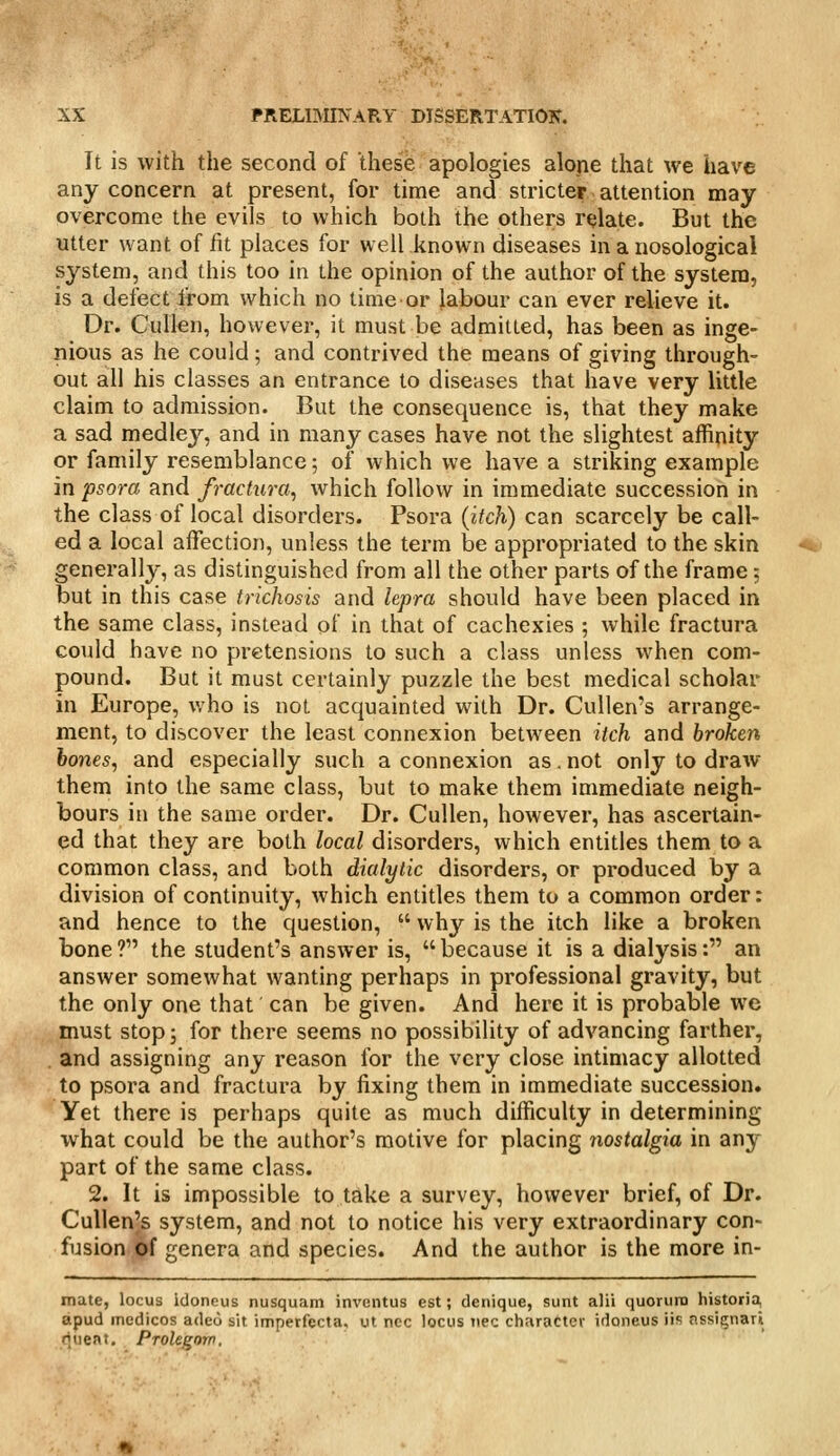 It is with the second of these apologies alone that we have any concern at present, for time and stricter attention may overcome the evils to which both the others relate. But the utter want of fit places for well known diseases in a nosological system, and this too in the opinion of the author of the system, is a defect from which no time or labour can ever relieve it. Dr. Cullen, however, it must be admitted, has been as inge- nious as he could; and contrived the means of giving through- out all his classes an entrance to diseases that have very little claim to admission. But the consequence is, that they make a sad medley, and in many cases have not the slightest affinity or family resemblance; of which we have a striking example in psora and fractura, which follow in immediate succession in the class of local disorders. Psora (itch) can scarcely be call- ed a local affection, unless the term be appropriated to the skin generally, as distinguished from all the other parts of the frame; but in this case trichosis and lepra should have been placed in the same class, instead of in that of cachexies ; while fractura could have no pretensions to such a class unless when com- pound. But it must certainly puzzle the best medical scholar in Europe, who is not acquainted with Dr. Cullen's arrange- ment, to discover the least connexion between itch and broken hones, and especially such a connexion as. not only to draw them into the same class, but to make them immediate neigh- bours in the same order. Dr. Cullen, however, has ascertain- ed that they are both local disorders, which entitles them to a common class, and both dialylic disorders, or produced by a division of continuity, which entitles them to a common order: and hence to the question,  why is the itch like a broken bone? the student's answer is, because it is a dialysis: an answer somewhat wanting perhaps in professional gravity, but the only one that can be given. And here it is probable we must stop; for there seems no possibility of advancing farther, and assigning any reason for the very close intimacy allotted to psora and fractura by fixing them in immediate succession. Yet there is perhaps quite as much difficulty in determining what could be the author's motive for placing nostalgia in any part of the same class. 2. It is impossible to take a survey, however brief, of Dr. Cullen's system, and not to notice his very extraordinary con- fusion.pf genera and species. And the author is the more in- mate, locus Idoneus nusquam inventus est; denique, sunt alii quorum historia, apud medicos adeo sit imperfecta, ut ncc locus iiec character idoneus iis nssignari tjueat. Prolegorn.