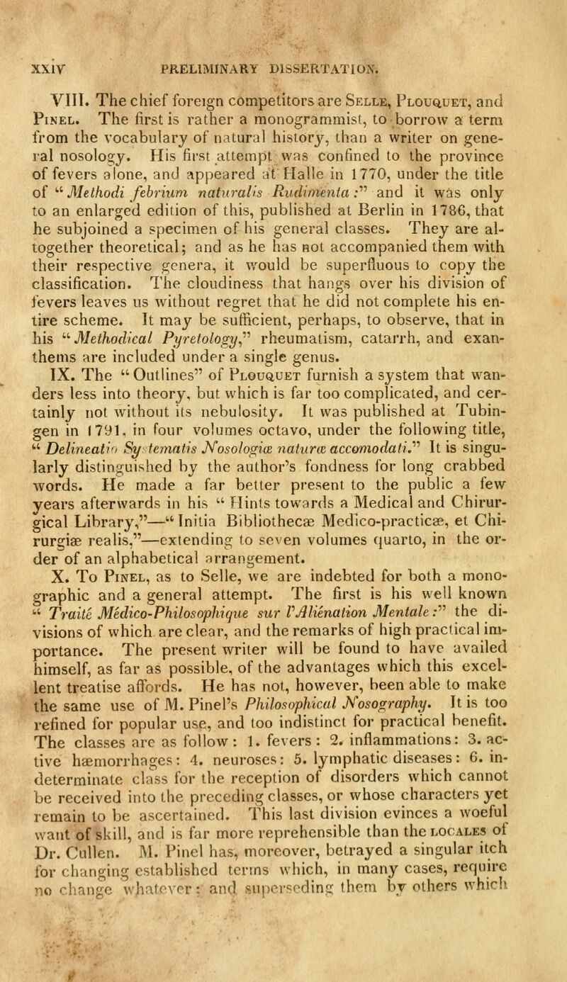 VIII. The chief foreign competitors are Selle, Plouquet, and PiNEL. The first is rather a monogrammist, to borrow a term from the vocabulary of natural history, than a writer on gene- ral nosology. His first attempt was confined to the proviiKe of fevers alone, and appeared at Halle in 1770, under the title oi'■^ Methodi febrium natural'is Rudimenta :'''' and it was only to an enlarged edition of this, published at Berlin in 1786, that he subjoined a specimen of his general classes. They are al- together theoretical; and as he has not accompanied them with their respective genera, it would be superfluous to copy the classification. The cloudiness that hangs over his division of fevers leaves us without regret that he did not complete his en- tire scheme. It may be sufficient, perhaps, to observe, that in his '''■Methodical Pyretology,'''' rheumatism, catarrh, and exan- thems are included under a single genus. IX. The Outlines of Plouquet furnish a system that wan- ders less into theory, but which is far too complicated, and cer- tainly not without its nebulosity. It was published at Tubin- gen in 1791, in four volumes octavo, under the following title,  Delineatio Sytematis Nosolos,i(B naturie accomodati.'''' It is singu- larly distinguished by the author's fondness for long crabbed words. He made a far better present to the public a few years afterwards in his  Hints towards a Medical and Chirur- gical Library,— Initia Bibliothecae Medico-practicffi, et Chi- rursiae realis,—extending to seven volumes quarto, in the or- der of an alphabetical arrangement. X. To PiNEL, as to Selle, we are indebted for both a mono- graphic and a general attempt. The first is his well known ■•' Traite Medico-Philosophique sur VAlienation Mentale; the di- visions of which are clear, and the remarks of high practical im- portance. The present writer will be found to have availed himself, as far as possible, of the advantages which this excel- lent treatise affords. He has not, however, been able to make the same use of M. Pinel's Philosophical Nosography. It is too refined for popular use, and too indistinct for practical benefit. The classes arc as follow: 1. fevers: 2. inflamniations: 3. ac- tive haemorrhages: 4. neuroses: 5. lymphatic diseases: 6. in- determinate class for the reception of disorders which cannot be received into the preceding classes, or whose characters yet remain to be ascertained. This last division evinces a woeful want of skill, and is far more reprehensible than the locales of Dr. CuUen. M. Pinel has, moreover, betrayed a singular itch for changing established terms which, in many cases, require no rl.anfo \(hnir\or • and .«ni)pr<;('dinir them by others which