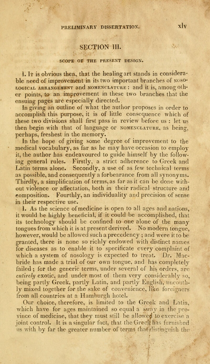 SECTION III. SCOPE OE THE PRESENT DESIGN. i. It is obvious then, that the healing art stands in considera- ble need of improvement in its two important branches of noso- logical ARRANGEMENT and NOMENCLATURE : and it is, among oth- er points, to an improvement in these two branches that the ensuing pages are especially directed. In giving an outline of what the author proposes in order to accomplish this purpose, it is of little consequence which of these two divisions shall first pass in review before us : let us then begin with that of language or nomenclature, as being, perhaps, freshest in the memory. In the hope of giving some degree of improvement to the medical vocabulary, as far as he may have occasion to employ it, the author has endeavoured to guide himself by the follow- ing general rules. Firstly, a strict adherence to Greek and Latin terms alone. Secondly, a use of as few technical terms as possible, and consequently a forbearance from all synonyms. Thirdly, a simplification of terms, as far as it can be done with- out violence or affectation, both in their radical structure and composition. Fourthly, an individuality and precision of sense in their respective use. I. As the science of medicine is open to all ages and nations, it would be highly beneficial, if it could be accomplished, that its technology should be confined to one alone of the many tongues from which it is at present derived. No modern tongue, however, would be allov/ed such a precedency ; and were it to be granted, there is none so richly endowed with distinct names for diseases as to enable it to specificate every complaint of W'hich a system of nosology is expected to treat. Dr, Mac- bride has made a trial of our own tongue, and has completely failed ; for the generic terms, under several of his orders, are entirely exotic, and under most of them very considerably ro^ being partly Greek, partly Latin, and partly English, nnconth- ly mixed together for the sake of convenience, like foreigners from all countries at a Hamburgh hotel. Our choice, therefore, is limited to the Greek and Latin, which have for ages maintained so equal a sway in the pro- vince of medicine, that they must still be allowed to exercise a joint control. It is a singular fact, that thcGrccIf has furnished us with by far the greater number of terms thatVJ.istingnish the