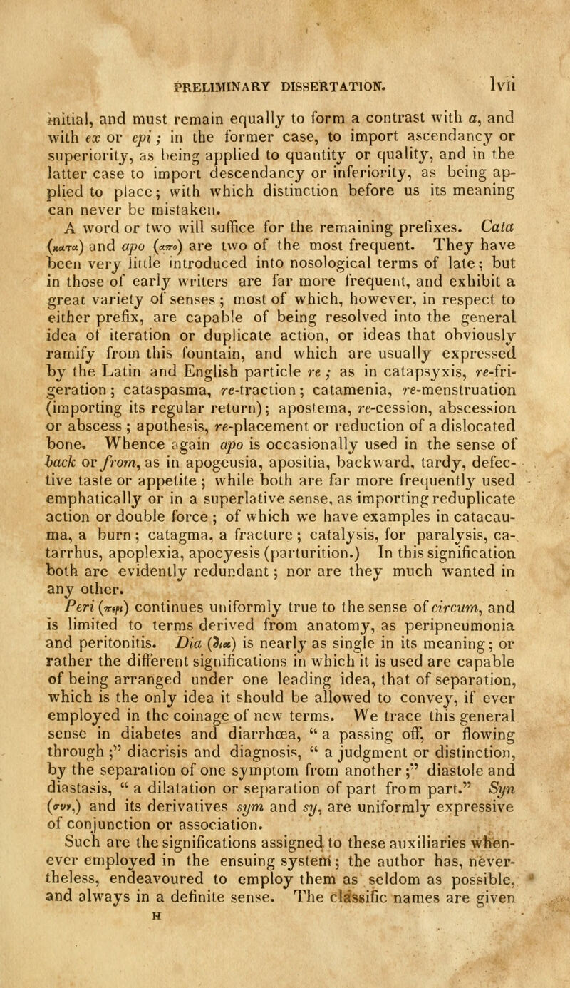 initial, and must remain equally to form a contrast with a, and with ex or epi; in the former case, to import ascendancy or superiority, as being applied to quantity or quality, and in the latter case to import descendancy or inferiority, as being ap- plied to place; with which distinction before us its meaning can never be mistaken. A word or two will suffice for the remaining prefixes. Cata {zara.) and opo (a-Tro) are two of the most frequent. They have been very little introduced into nosological terms of late; but in those of early writers are far more frequent, and exhibit a great variety of senses ; most of which, however, in respect to either prefix, are capable of being resolved into the general idea of iteration or duplicate action, or ideas that obviously ramify from this fountain, and which are usually expressed by the Latin and English particle re; as in catapsyxis, re-fri- geration; cataspasma, re-traction; catamenia, re-menstruation (importing its regular return); apostema, re-cession, abscession or abscess ; apothesis, re-placement or reduction of a dislocated bone. Whence again apo is occasionally used in the sense of hack or from, as in apogeusia, apositia, backward, tardy, defec- tive taste or appetite ; while both are far more frequently used emphatically or in a superlative sense, as importing reduplicate action or double force ; of which we have examples in catacau- ma, a burn; catagma, a fracture ; catalysis, for paralysis, ca- tarrhus, apoplexia, apocyesis (parturition.) In this signification both are evidently redundant; nor are they much wanted in any other. Peri{w(fi) continues uniformly true to the sense of aVcwm, and is limited to terms derived from anatomy, as peripneumonia and peritonitis. Dia (iiet) is nearly as single in its meaning; or rather the different significations in which it is used are capable of being arranged under one leading idea, that of separation, which is the only idea it should be allowed to convey, if ever employed in the coinage of new terms. We trace this general sense in diabetes and diarrhoea,  a passing off, or flowing through ; diacrisis and diagnosis,  a judgment or distinction, by the separation of one symptom from another ; diastole and diastasis,  a dilatation or separation of part from part. Syn (o-v»,) and its derivatives sym and sy, are uniformly expressive of conjunction or association. Such are the significations assigned to these auxiliaries when- ever employed in the ensuing system; the author has, never- theless, endeavoured to employ them as seldom as possible, and always in a definite sense. The clsfssific names are given H