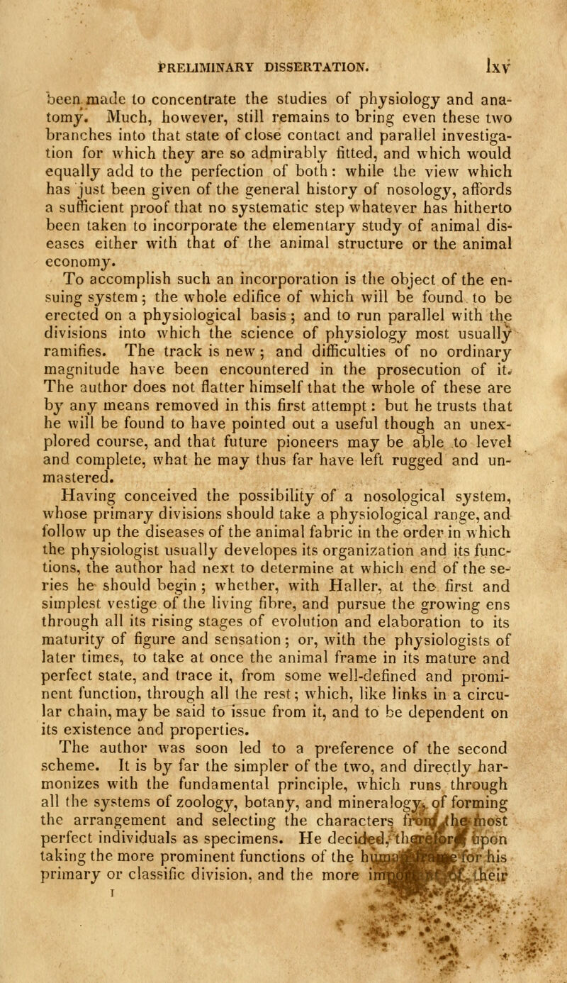 been, made to concentrate the studies of physiology and ana- tomy. Much, however, still remains to bring even these two branches into that state of close contact and parallel investiga- tion for which they are so admirably titted, and which would equally add to the perfection of both: while the view which has just been given of the general history of nosology, affords a sufficient proof that no systematic step whatever has hitherto been taken to incorporate the elementary study of animal dis- eases either with that of the animal structure or the animal economy. To accomplish such an incorporation is the object of the en- suing system; the whole edifice of which will be found to be erected on a physiological basis ; and to run parallel with the divisions into which the science of physiology most usually ramifies. The track is new; and difficulties of no ordinary magnitude have been encountered in the prosecution of it^ The author does not flatter himself that the whole of these are by any means removed in this first attempt: but he trusts that he will be found to have pointed out a useful though an unex- plored course, and that future pioneers may be able to level and complete, what he may thus far have left rugged and un- mastered. Having conceived the possibility of a nosological system, whose primary divisions should take a physiological range, and follow up the diseases of the animal fabric in the order in which the physiologist usually developes its organization and its func- tions, the author had next to determine at which end of the se- ries he should begin ; whether, with Haller, at the first and simplest vestige of the living fibre, and pursue the growing ens through all its rising stages of evolution and elaboration to its maturity of figure and sensation; or, with the physiologists of later times, to take at once the animal frame in its mature and perfect state, and trace it, from some well-defined and promi- nent function, through all the rest; which, like links in a circu- lar chain, may be said to issue from it, and to be dependent on its existence and properties. The author Avas soon led to a pi-eference of the second scheme. It is by far the simpler of the two, and directly har- monizes with the fundamental principle, w'hich runs through all (he systems of zoology, botany, and mineralogy^, of forming the arrangement and selecting the characters Mrtn^haAiost t n perfect individuals as specimens. He decidgd,^tha^feri taking the more prominent functions of the hum|MH||||iS*^.his primary or classific division, and the more uy^^pi^lSil^tJb'eir I