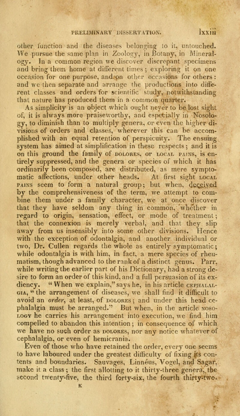 Other, function and the diseases belonging to it, untouched. We pursue the same plan in Zoology, in Botany, in Mineral- ogy. In a common region we discover discrepant specimens and bring them home at different times ; exploring it on one occasion for one purpose, and-^on other occasions for others : and we then separate and arrange the productions into diife- rent classes and orders for scientific study, notwithstanding that nature has produced them in a common quarter. As simplicity is an object which ought never to be lost sight of, it is always more praiseworthy, and espetially in Nosolo- gy, to diminish than to multiply genera, or even the higher di- visions of orders and classes, wherever this can be accom- plished with an equal retention of perspicuity. The ensuing, system has aimed at simplification in these respects; and it is on this ground the family of dolores, or local fains, is en- tirely suppressed, and the genera or species of which it has ordinarily been composed, are distributed, as mere sympto- matic affections, under other heads. At first sight local PAINS seem to form a natural group; but when, cjeqftiy.ed by the comprehensiveness of the term, we attempt to com- bine them under a family character, we at once discover that they have seldom any thing in common,'wliether in regard to origin, sensation, effect, or mode of treatment; that the connexion is merely verbal, and that they slip away from us insensibly into some other divisions. Hence %vith the exception of odontalgia, and another individual or two, Dr. Cullen regards the whole as entirely symptomatic; while odontalgia is with him, in fact, a mere species of rheu- matism, though advanced to the rank of a distinct genus. Parr, while writing the earlier part of his Dictionary, had a strong de- sire to form an order of this kind, and a full persuasion of its ex- diency. When we explain, says he, in his article cephalal- gia,  the arrangement of diseases, we shall find it difficult to avoid an order^ at least, of dolores ; and under this head ce- phalalgia must be arranged.-' But when, in the article noso- logy he carries his arrangement into execution, we find him compelled to abandon this intention; in consequence of which we have no such order as dolores, nor any notice whatever of cephalalgia, or even of hemicrania. Even of those who have retained the order, evei-y one seems to have laboured under the greatest difficulty of fixing ^ts con- tents and boundaries. Sauvages, Linneus, Vogel, and Sagar, make it a class; the first allotting to it thirty-three generai;,tbe second twenty-five, the third forty-six, the fourth thirtyitw'O. ■ K