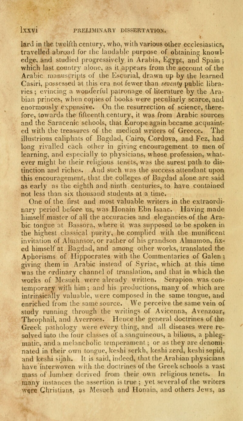 lard in the twelfth century, who, with various other ecclesiastics, travelled abroad for the laudable purpose of obtaining knowl- edge, and studied progressively in Arabia, Egypt, and Spain ; which last country alone, as it appears from the account of the Arabic manuscripts of the Escurial, drawn up by the learned Casiri, possessed at this era not fewer than seventy public libra- ries ; evincing a wonderful patronage of literature by the Ara- bian princes, when copies of books were peculiarly scarce, and enormously expensive. On the resurrection of science, there- fore, towards the fifteenth century, it was from Arabic sources and the Saracenic schools, that Europe again became acquaint- ed with the treasures of the medical writers of Greece. The illustrious caliphats of Bagdad, Cairo, Cordova, and Fez, had long rivalled each other in giving encouragement to men of learning, and especially to physicians, whose profession, what- ever might be their religious tenets, was the surest path to dis- tinction and riches. And such was the success attendant upon this encouragement, that the colleges of Bagdad alone are said as early as the eighth and ninth centuries, to have contained not less than six thousand students at a time. One of the first and most valuable writers in the extraordi- nary period before us, was Honain Ebn Isaac. Having made himself master of all the accuracies and elegancies of the Ara- bic tongue at Bassora, where it was supposed to be spoken in the highest classical purity, he complied with the munificent invitation of Almansor, or rather of his grandson Almamon, fix- ed himself at Bagdad, and among other works, translated the Aphorisms of Hippocrates with the Commentaries of Galen ; giving them in Arabic instead of Syriac, which at this time was the ordinary channel of translation, and that in which the works of Mesueh were already written. Serapion was con- temporary with him; and his productions, many of which are intrinsically valuable, were composed in the same tongue, and enriched from the same source. We perceive the same vein of study running through the writings of Avicenna, Avenzoar, Theophail, and Averroes. Hence the general doctrines of the Greek pathology were every thing, and all diseases were re- solved into the four classes of a sanguineous, a bilious, a phleg- matic, and a melancholic temperament; or as they are denomi- nated in their own tongue, keshi scrkh, keshi zerd, keshi sepid, and keshi sijah. It is said, indeed, that the Arabian jihysicians have interwoven with the doctrines of the Greek schools a vast mass of luml)er derived from their own religious tenets. In many instances the assertion is true ; yet several of the writers were Christians, as Mesueh and Honain, and others Jews, as