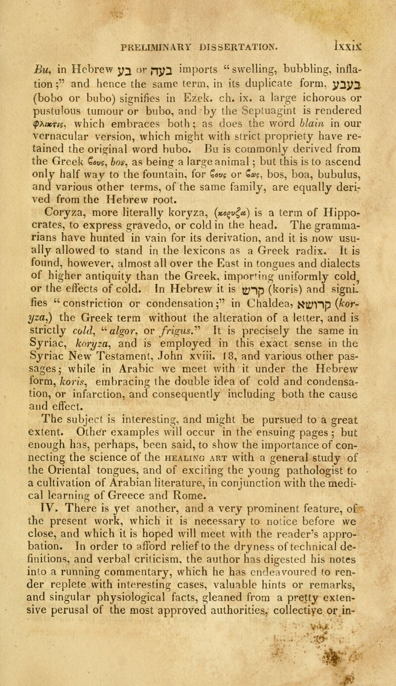 J5u, in Hebrew y^ f)v nyi imports swelling, bubbling, infla- tion ; and hence the same term, in its duplicate form, y^yi (bobo or bubo) signifies in Ezek. ch. ix. a large ichorous or pustulous tumour or bubo, and by the Septuagint is rendered ^A«t/5, which embraces both; as does the word blain in our vernacular version, which might with strict propriety have re- tained the original word bubo. Bu is commonly derived from the Greek Cous, bos, as being a large animal; but this is to ascend only half way to the fountain, for Qov? or Sai?, bos, boa, bubulus, and various other terms, of the same family, are equally deri- ved from the Hebrew root. Coryza, more literally koryza, («ogf^«) is a term of Hippo- crates, to express gravedo, or cold in the head. The gramma- rians have hunted in vain for its derivation, and it is now usu- ally allowed to stand in the lexicons as a Greek radix. It is found, however, almost all over the East in tongues and dialects of higher antiquity than the Greek, imporMng uniformly cold or the effects of cold. In Hebrew it is i^-)p (koris) and signi. fies constriction or condensation; in Chaldea, i^it^Hp (^o'*- yza,) the Greek term without the alteration of a letter, and is strictly cold, '•''algor, or /rigrts. It is precisely the same in Syriac, koryza, and is employed in this exact sense in the Syriac New Testament, John xviii. 18, and various other pas- sages; while in Arabic we meet with it under the Hebrew form, koris, embracing the double idea of cold and condensa- tion, or infarction, and consequently including both the cause and effect. The subject is interesting, and might be pursued to a great extent. Oth^r examples will occur in the ensuing pages ; but enough has, perhaps, been said, to show the importance of con- necting the science of the healing art with a general study of the Oriental tongues, and of exciting the young pathologist to a cultivation of Arabian literature, in conjunction with the medi- cal learning of Greece and Rome. IV. There is yet another, and a very prominent feature, of ■■ the present work, which it is necessary to notice before we close, and which it is hoped will meet with the reader's appro- bation. In order to afford relief to the dryness of technical de- finitions, and verbal criticism, the author has digested his notes into a running commentary, which he has endeavoured (o ren- der replete with interesting cases, valuable hints or remarks, and singular physiological facts, gleaned from a pretty exten- sive perusal of the most approved authorities, collectiye or.in-