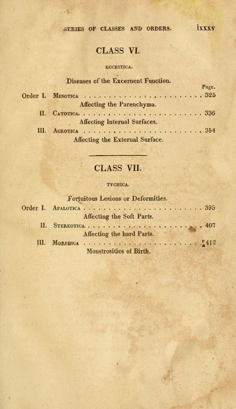 CLASS VI. ECCRITICA. Diseases of the Excernent Function. Page. Order I. Mesotica 325 Affecting the Parenchyma. II. Catotica 336 Affecting Internal Surfaces. III. AcROTiCA 354 Affecting the External Surface. CLASS VII. TYCHICA. Fortuitous Lesions or Deformities. Order I. Apalotica 395 Affecting the Soft Parts. II. Stereotica j^ . 407 Affecting the hard Parts. III. MORPHIGA ^412 Monstrosities ol Birth.