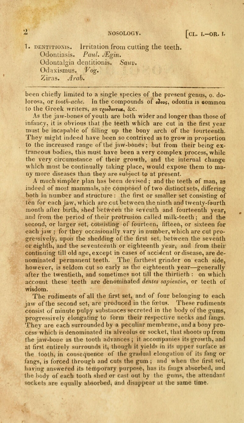 1. DENTiTfOMis. Irritation froiii Cutting the teeth. Odontiasis. Paul. JEgin. Odontalgia dentitionis. Sauv. Odaxismus. ^og. Ziras. Arab. been chiefly limited to a single species of the present genus, o. do- lorosH, or tooth-ache. In the compounds of «3ai;5, odontia is eommon to the Greek writers, as r^to^ovrtx, &c. As the jaw-bones of youth are both wider and longer than those of infancy, it is obvious that the teeth which are cut in the first year must be incapable of tilling up the bony arch of the fourteenth. They might indeed have been so contrived as to grow in proportion to the increased range of the jaw-bones ; but from their being ex- traneous bodies, this must have been a very complex process, while the very circumstance of their growth, and the internal change which must be continually taking place, would expose them to ma- ny more diseases than they are subject to at present. A much simpler plan has been devised ; and the teeth of man, as indeed of most mammals, are composed of two distinct sets, difTering both in number and structure : the first or smaller set consisting of ten for each jaw, which are cut between the ninth and twenty-fourth month after birth, shed between the seventh and fourteenth year, and from the period of their protrusion called milk-teeth; and the second, or larger set, consisting of fourteen, fifteen, or sixteen for each jaw ; for they occasionally vary in number, which are cut pro- gressively, upon the shedding of the first set, between the seventh or eighth, and the seventeenth or eighteenth year, and from their continuing till old age, except in cases of accident or disease, are de- nominated permanent teeth. The farthest grinder on each side, however, is seldom cut so early as tlie eighteenth year—generally after the twentieth, and sometimes not till the thirtieth : on which account these teeth are denominated dentes sapientice, or teeth of wisdom. The rudiments of all the first set, and of four belonging to each jaw of the second set, are produced in the foetus. These rudiments consist of minute pulpy substances secreted in the body of the gums, progressively elongating to form their respective necks and fangs. They are each surrounded by a peculiar membrane, and a bony pro- cess which is denominated its alveolus or socket, that shoots up from the jaw-bone as the tooth advances ; it accompanies its growth, and at first entirely surrounds it, though it yields in its upper surface as the tooth, in consequence of the gradual elongation of its fang or fangs, is forced through and cuts the gum ; and when the first set, having answered its temporary purpose, has its fangs absorbed, and the body of each tooth shed or cast out by the gums, the attendant sockets are equally absorbed, and disappear at the same time.