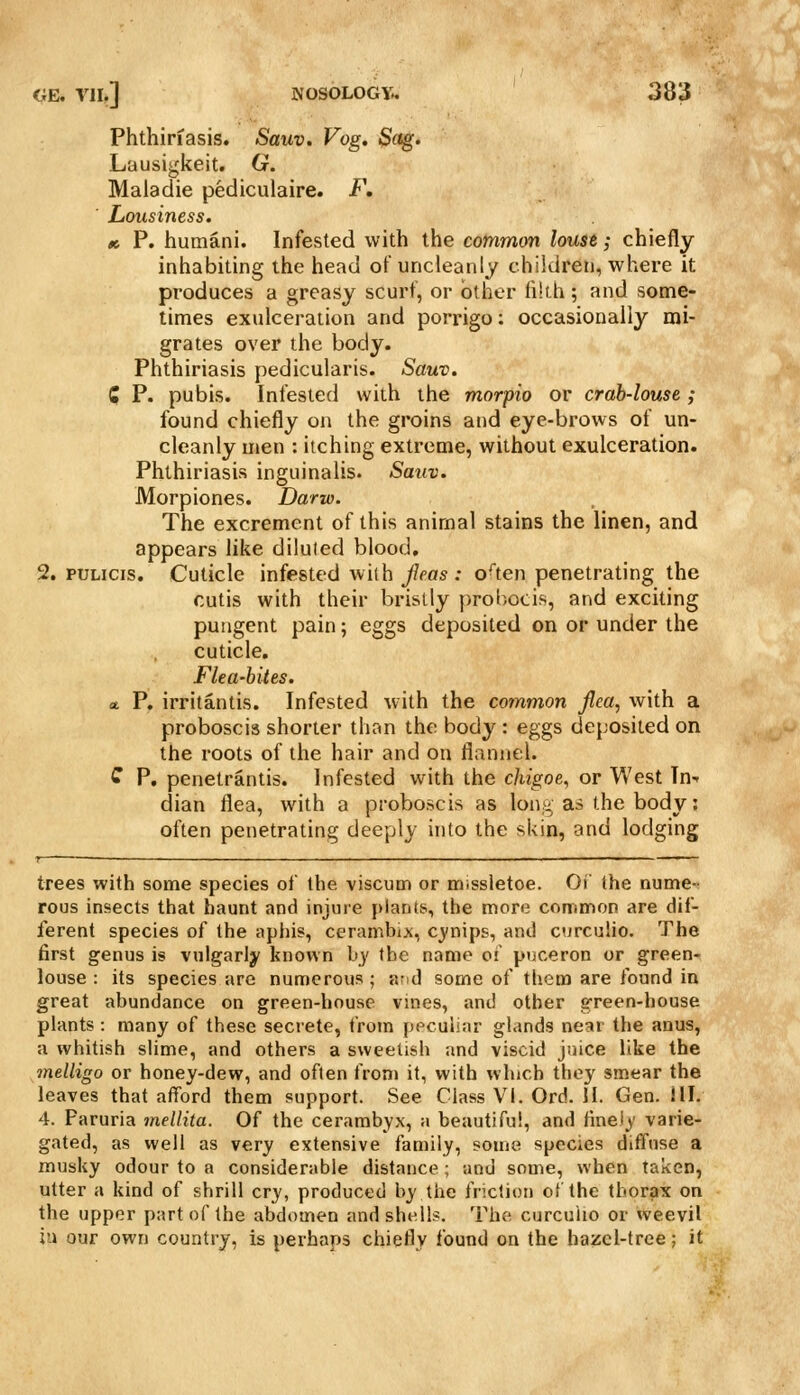 Phthiriasis. Sauv. Vog. Sc^. Lausigkeit. G. Maladie pediculaire. F, ■ Lousiness, ti P. humani. Infested with the common louse; chiefly inhabiting the head of uncleanly children, where it produces a greasy scurf, or other filth; and some- times exulceration and porrigo: occasionally mi- grates over the body. Phthiriasis pedicularis. Sauv. Q P. pubis. Infested with the morpio or crab-louse; found chiefly on the groins and eye-brows of un- cleanly men : itching extreme, without exulceration. Phthiriasis inguinalis. Sauv. Morpiones. Darw. The excrement of this animal stains the linen, and appears like diluted blood, 2. puLicis. Cuticle infested wiih/fas : o^ten penetrating the cutis with their bristly probocis, and exciting pungent pain; eggs deposited on or under the cuticle. Flea-bites. a. P. irritantis. Infested with the common flea, with a proboscis shorter than the body : eggs deposited on the roots of the hair and on flannel. ^ P. penetrantis. Infested with the chigoe, or West In- dian flea, with a proboscis as lon.'j, as the body: often penetrating deeply into the skin, and lodging trees with some species of the viscum or missletoe. OJ the nume- rous insects that haunt and injure plants, the more common are dif- ferent species of the aphis, cerambi^c, cj'nips, and curculio. The first genus is vulgarly known by the name of puceron or green- louse : its species are numerous; ivid some of them are found in great abundance on green-house vines, and other green-house plants : many of these secrete, from ppcuiiar glands near the anus, a whitish slime, and others a sweetish and viscid juice like the melligo or honey-dew, and often fron» it, with which they smear the leaves that afford them support. See Class VI. Ord. II. Gen. III. 4. Paruria mellita. Of the cerambyx, a beautiful, and finely varie- gated, as well as very extensive family, some species diffuse a musky odour to a considerable distance; and some, when taken, utter a kind of shrill cry, produced by the friction of the thorax on the upper part of the abdomen and shells. The curcuiio or weevil iu our own country, is perhaps chiefly found on the hazel-tree; it