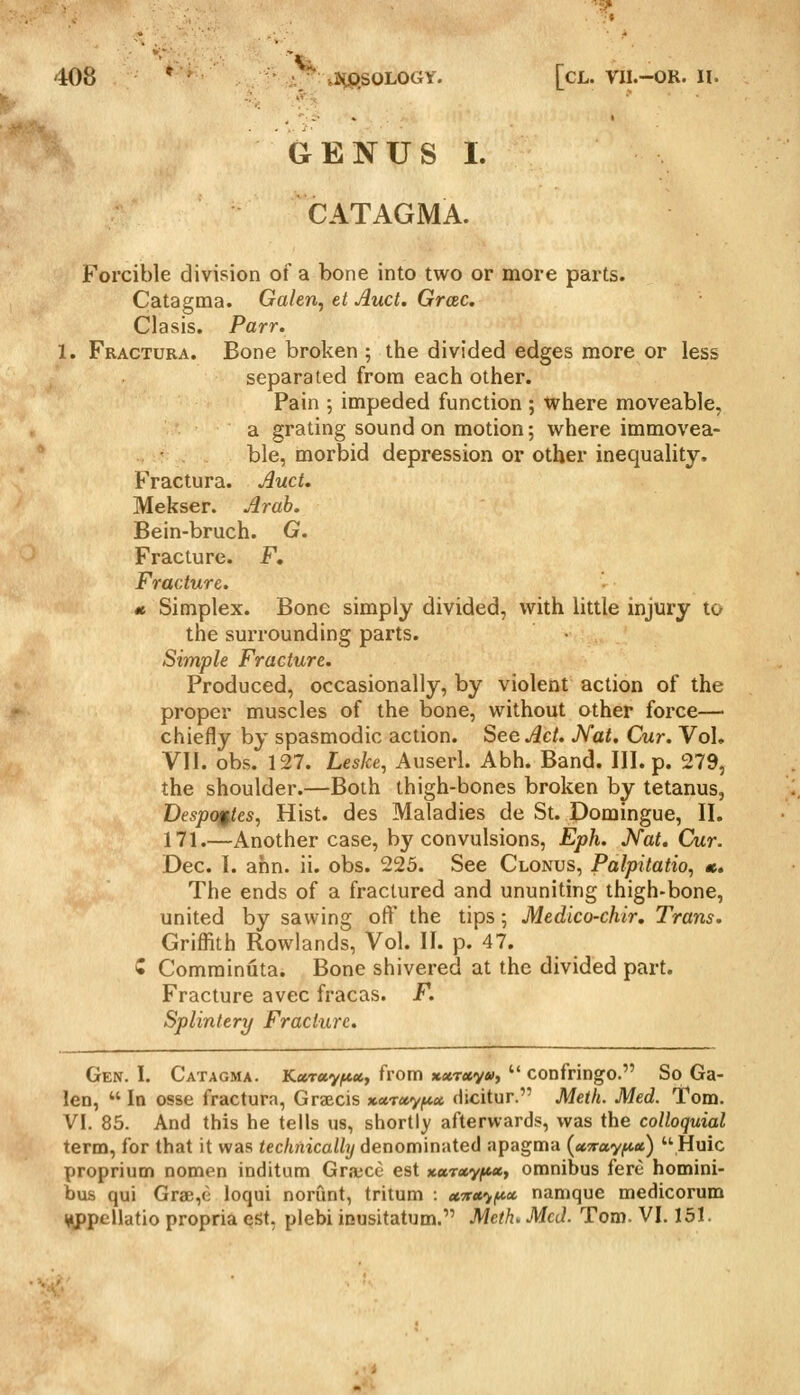 GENUS I. CATAGMA. Forcible division of a bone into two or more parts. Catagma. Galen, et Auct. GrcBC. Clasis. Parr. 1. Fractura. Bone broken ; the divided edges more or less separated from each other. Pain ; inipeded function ; where moveable, a grating sound on motion; where immovea- ' ble, morbid depression or other inequality, Fractura. Auct. Mekser. Arab. Bein-bruch. G. Fracture. F, Fracture. 1 Simplex. Bone simply divided, with little injury to the surrounding parts. Simple Fracture. Produced, occasionally, by violent action of the proper muscles of the bone, without other force— chiefly by spasmodic action. See Act. Nat. Cur. Vol. Vll. obs. 127. Leske, Auserl. Abh. Band. III. p. 279, the shoulder.—Both thigh-bones broken by tetanus, Despoifies, Hist, des Maladies de St. Domingue, II. 171.—Another case, by convulsions, Eph. Nat. Cur. Dec. I. ahn. ii. obs. 225. See Clonus, Palpitatio, «. The ends of a fractured and ununiting thigh-bone, united by sawing off the tips; Medico-chir. Trans. Griffith Rowlands, Vol. II. p. 47. w Comrainuta. Bone shivered at the divided part. Fracture avec fracas. F. Splintery Fracture. Gen. I. Catagma. Kccrxyf*ity from xxr»v»>>  confringo. So Ga- len,  In osse fractura, Graecis *«T«y^« dicitur. Meth. Med. Tom. VI. 85. And this he tells us, shorti)' afterwards, was the colloquial term, for that it was <ec/irtica//y denominated apagma [ccTFayfiu,) •Huic proprium nomen inditum Gra;ce est *«T«y^«, omnibus fere homini- bus qui Grae,(i loqui norunt, tritum : ccTric^fioc namque medicorum ^^ppellatio propria est, plebi inusitatum. Meth. McJ. Tom. VI. 131.