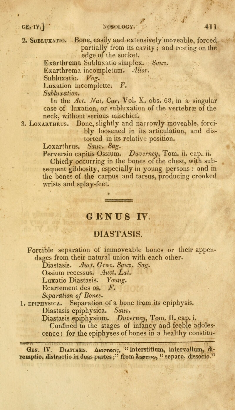 2. SuBLuxATio. Bone, easily and extensively moveable, forced partially from its cavity ; and resting on the edge of the socket. Exarthrema Subluxatio simplex. SaiLv. Exarthrema incompletum. Alior. Subluxatio. Vog. Luxation incomplette. F. Subluxation. In the Act. JVat. Cur. Vol. X. obs. 68, in a singular case of luxation, or subluxation of the vertebrae of the neck, without serious mischief. -. 3. LoxARTHRus. Bono, slightly and narrowly moveable, forci- • bly loosened in its articulation, and dis- torted in its relative position. Loxarthrus. Sauv. Sag. Perversio capitis Ossium. Duverney, Tom. ii. cap. ii. Chiefly occurring in the bones of the chest, with sub- sequent gibbosity, especially in young persons : and in the bones of the carpus and tarsus, producing crooked wrists and splay-feet. GENUS IV. DIASTASIS. Forcible separation of immoveable bones or their appen- dages from their natural union with each other. Diastasis. Auct. Grcec. Sauv. Sag, Ossium recessus. Auct. Lat. Luxatio Diastasis. Young. Ecartement des os. F, Separation of Bones. 1. EPiPHYSicA. Separation of a bone from its epiphysis. Diastasis epiphysica. Sauv. Diastasis epiphysium. Duverney, Tom. II. cap. i. Confined to the stages of infancy and feeble adoles- cence : for the epiphyses of bones in a healthy constitu- Gen. IV. Diastasis. Litcmtcffn,  interstitium, intervallum, di- remptio, distractio in duas partes; from ^utrmtti,  separo. dissocio.