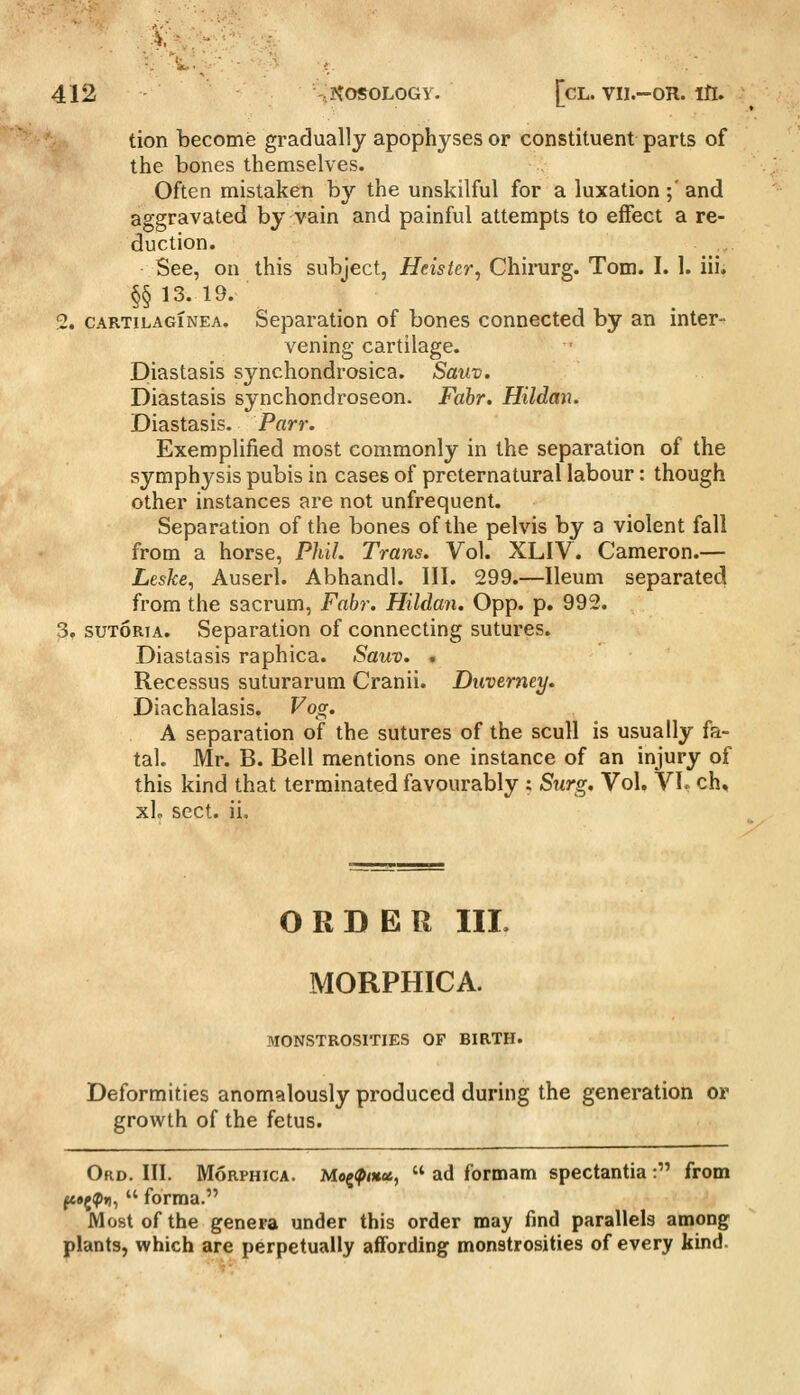 tion become gradually apophyses or constituent parts of the bones themselves. Often mistaken by the unskilful for a luxation ;' and aggravated by vain and painful attempts to effect a re- duction. See, on this subject, Heister, Chirurg. Tom. I. 1. iii. §§13.19. 2. cARTiLAGiNEA. Separation of bones connected by an inter- vening cartilage. Diastasis synchondrosica. Sauv. Diastasis synchondroseon. Fabr. Hildan. Diastasis. Parr. Exemplified most commonly in the separation of the symphysis pubis in cases of preternatural labour: though other instances are not unfrequent. Separation of the bones of the pelvis by a violent fall from a horse, Phil. Trans. Vol. XLIV. Cameron.— Leske, Auserl. Abhandl. III. 299.—Ileum separated from the sacrum, Fabr. Hildan. Opp. p. 992. 3. suTORiA. Separation of connecting sutures. Diastasis raphica. Sauv. . Recessus suturarum Cranii. Duvemey. Diachalasis. Vocr. A separation of the sutures of the scull is usually fa- tal. Mr. B. Bell mentions one instance of an injury of this kind that terminated favourably : Surg. Vol. VL ch, xL sect. ii. ORDER IIL MORPHICA. MONSTROSITIES OF BIRTH. Deformities anomalously produced during the generation or growth of the fetus. Ord. III. MoRPHicA. M«g(p<«oe,  ad formam spectantia : from fc»{^i),  forraa. Most of the genera under this order may find parallels among plants, which are perpetually affording monstrosities of every kind-