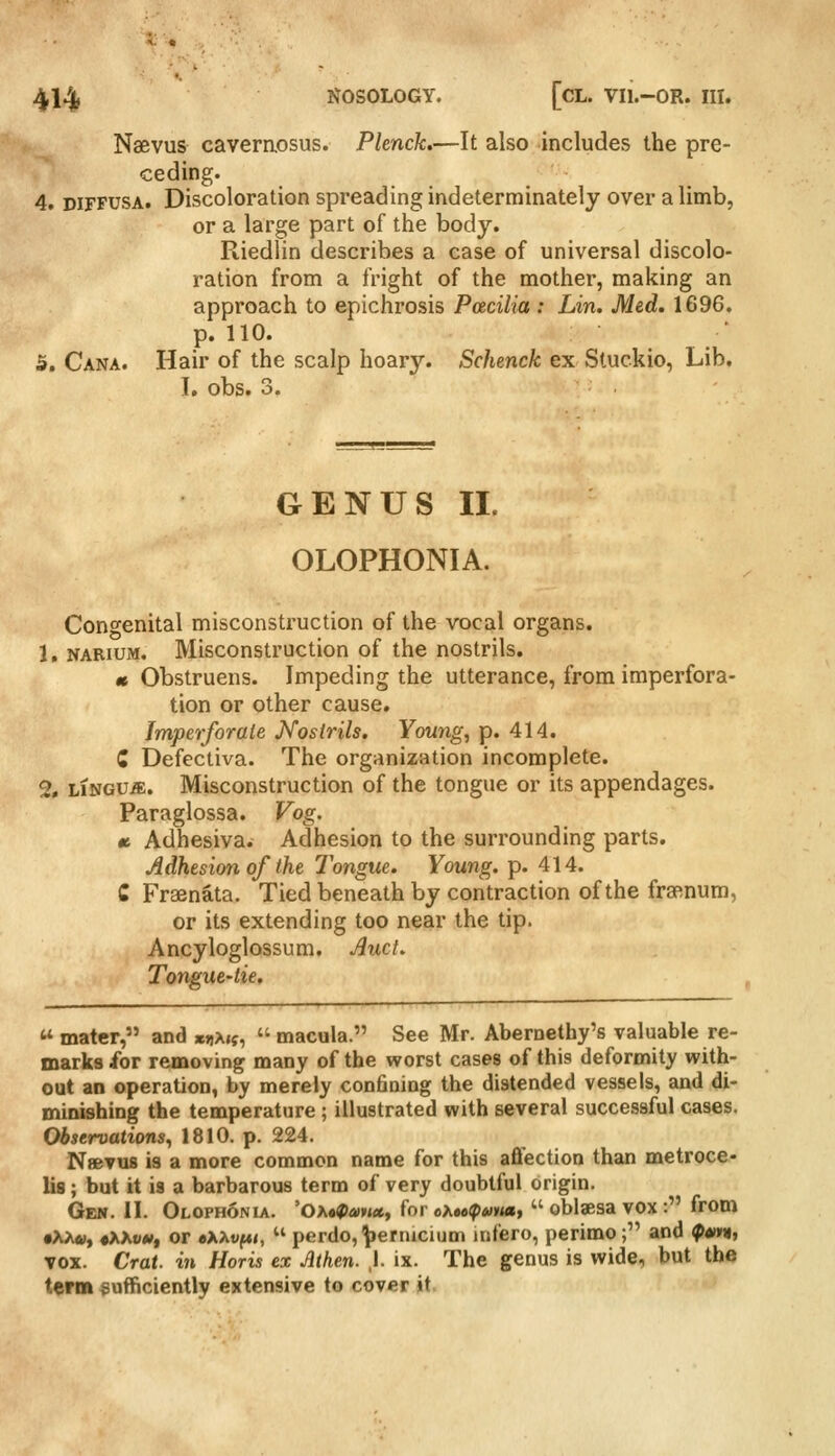 Naevus caveraosus. Pknck,—It also includes the pre- ceding. 4. DIFFUSA. Discoloration spreading indeterminately over a limb, or a large part of the body. Riedlin describes a case of universal discolo- ration from a fright of the mother, making an approach to epichrosis Paciliu : Lin. Med. 1696. p. 110. 5. Cana. Hair of the scalp hoary. Schenck ex Stuckio, Lib. 1, obs. 3. GENUS II. OLOPHONIA. Congenital misconstruction of the vocal organs. 1, NARiuM. Misconstruction of the nostrils. « Obstruens. Impeding the utterance, from imperfora- tion or other cause. Imperforate Nostrils. Youngs p. 414. Z Defectiva. The organization incomplete. 2, LINGUA. Misconstruction of the tongue or its appendages. Paraglossa. Vog. tt Adhesiva. Adhesion to the surrounding parts. Adhesion of the Tongue. Young, p. 414. C Fraenata. Tied beneath by contraction of the fra^num, or its extending too near the tip. Ancyloglossum. And, Tongue-lie,  mater, and *riA«f,  macula. See Mr. Aberoethy's valuable re- marks for removing many of the worst cases oi this deformity with- out an operation, by merely confiaing the distended vessels, and di- minishing the temperature ; illustrated with several successful cases. Observations^ 1810. p. 224. NfiBvuB is a more common name for this aflfection than metroce- lis; but it is a barbarous term of very doubtful origin. Gei». II. Olophonia. 'Oa«^«»«, for c>,»o(f>u»ta,  oblaesa vox : from •X/w, «AXvw, or oXXvf4i,  perdo, ^ernicium infero, perimo; and ^ann, vox. Crat. in Horis ex Athen. \. ix. The genus is wide, but the term sufficiently extensive to cover jt.