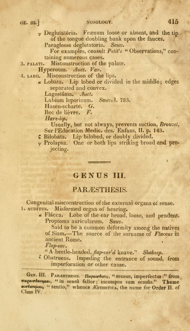 y Deglutatoria. Fiaenutn loose or absent, and the tip of the tongue doubling bank upon the fauces. Paraglosse deglutatoria. Sauv. For examples, consult Petit's  Observations, con- taining numerous cases. 3. PALATi. Misconstruction of the palate. Hyperoum. Mud. Var, 4. LABii. Misconstruction of the lips. » Lobata. Lip lobed or divided in the middle; edges separated and convex. Lagostoma. Auct. Labium leporinum. Sauv» L 783. Hasen-scharte. G. Bee de lievre. F. Hare-lip. Usually, but not always, prevents suction, Brouzet, Sur I'Education Medic, des. Enfans, IL p. 143. C Bilobata. Lip bilobed, or doubly divided, y Prolapsa. One or both lips striking broad and pro- jecting. GENUS III. PAR/ESTHESIS. Congenital misconstruction of the external organs of sense. 1. AUDiTus. Misformed organ of hearing. tt Flacca. Lobe of the ear broad, loose, and pendent. Proptoma auricularum. Sauv. Said to be a common deformity among the natives of Siam.—The source of the surname of Flaccus in ancient Rome. Flap-ear. A beetle-headed,/ap-ear'd knave. Shakesp. ^ Obstruens. Impeding the entrance of sound, from imperforation or other cause. Gen. III. Par^sthesis. nxfettrifirn,  sensus, imperfectus: from iru^utviccitftxi^  in sensu fallor; incorapos sum sensus. Theme mvUfcftotty  sentio, whence jEsthetica, the name for Order II. of Class IV.