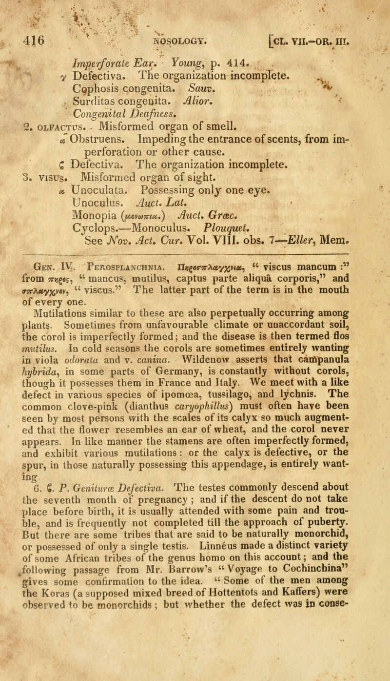 Imperforate Ear. Youngs p. 414. y Defectiva. The organization racomplete. .^ Cophosis congenita. Sauv. ^ . Surditas congenita. Alior. Congenital Deafness. 2. OLFACTUs. - Misformed organ of smell. « Obstruens. Impeding the entrance of scents, from im- perforation or other cause. C Defectiva. The organization incomplete. 3. visus. Misformed organ of sight. x, Unoculata. Possessing only one eye. Unoculus. Ami. Lat. Monopia (fAevamei.) Auct. Grcec. Cyclops.'—Monoculus. Plouquet. See Xov. Act. Cur. Vol. VIII. obs. 7—Eller, Mem, Gen. IV. Perosplanchnia. ilijgae-srAtfyjjvja,  viscus mancum : from Tnjgaj,  mancus, mutilus, captus parte aliqua corporis, and o-srPiwypiiVM,  viscus. The latter part of the term is in the mouth of every one. Mutilations similar to these are also perpetually occurring among plants. Sometimes from unfavourable climate or unaccordant soil, the corol is imperfectly formed; and the disease is then termed flos mutilus. In cold seasons the corols are sometimes entirely wanting in viola odorata and v. canina. Wildenow asserts that campanula hybrida^ in some parts of Germany, is constantly without corols, though it possesses them in France and Italy. We meet with a like defect in various species of ipomcea, tussilago, and lychnis. The common clove-pink (dianthus caryophillus) must often have been seen by most persons with the scales of its calyx so much augment- ed that the flower resembles an ear of wheat, and the corol never appears. In like manner the stamens are often imperfectly formed, and exhibit various mutilations : or the calyx is defective, or the spur, in those naturally possessing this appendage, is entirely want- ing 6. S. P. Genitune Defectiva. The testes commonly descend about the seventh month of pregnancy ; and if the descent do not take place before birth, it is usually attended with some pain and trou- ble, and is frequently not completed till the approach of puberty. But there are some tribes that are said to be naturally monorchid, or possessed of only a single testis. Linneus made a distinct variety of some African tribes of the genus homo on this account; and the following passage from Mr. Barrow's Voyage to Cochinchina gives some confirmation to the idea.  Some of the men among the Koras (a supposed mixed breed of Hottentots and Kaffers) were observed to be monorchids; but whether the defect was in conse-