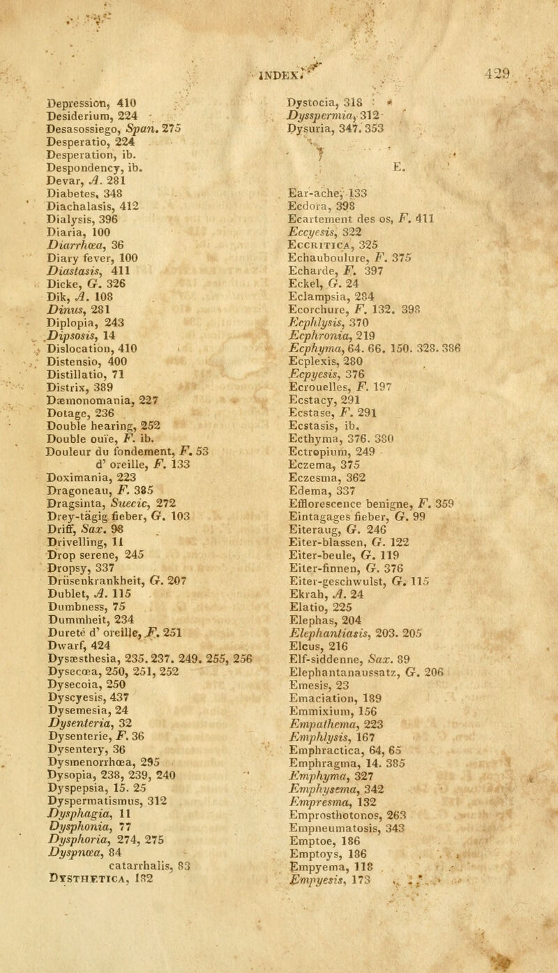 JNDEX/' V29 Depression, 410 Desiderium, 224 Desasossiego, Span. 275 Desperatio, 224 Desperation, ib. Despondency, ib. Devar, A. 281 Diabetes, 348 Diachalasis, 412 Dialysis, 396 Diaria, 100 Diarrhoea, 36 Diary fever, 100 Diastasis, 411 Dicke, G. 326 Dik, J. 108 Dinus, 281 Diplopia, 243 Dipsosis, 14 Dislocation, 410 Distensio, 400 Distillatio, 71 Distrix, 389 Daemonotnania, 227 Dotage, 236 Double hearing, 252 Double ouie, F. ib. Douleur du fondement, F. 53 d' oreille, F. 133 Doximania, 223 Dragoneau, F. 385 Dragsinta, Suecic, 272 Drey-tagig fieber, G. 103 Drifif, Sax. 98 Drivelling, 11 Drop serene, 245 Dropsy, 337 Driisenkrankheit, G. 207 Dublet, J. 115 Dumbness, 75 Dummheit, 234 Durete d' oreille, .F. 251 Dwarf, 424 Dysesthesia, 235,237. 249. 255, 256 Dysecoea, 250, 251, 252 Dysecoia, 250 Dyscyesis, 437 Dysemesia, 24 Dysenteria, 32 Dysenteric, F. 36 Dysentery, 36 Dysitienorrhoea, 295 Dysopia, 238, 239, 240 Dyspepsia, 15. 25 Dyspermatismus, 312 Dysphagia, 11 Dysphonia, 77 Dysphoria, 274, 275 Dyspncea, 84 catarrhalis, 83 Dystocia, 318 : ■ Dysspermiay 312 Dysuria, 347.353 K, Ear-ache, 133 Ecdoia, 398 Ecartement des os, F. 411 Eccyesis, 322 EccRiTicA, 325 Echauboulure, F. 375 Echarde, F. 397 Eckel, G. 24 Eclampsia, 284 Ecorchure, F. 132. 398 Ecphlysis, 370 Ecphronia, 219 Ecphyma, 64. 66. 150. 328. 386 Ecplexis, 280 Ecpyesis, 376 Ecrouelles, F. 197 Ecstacy, 291 Ecstase, F. 291 Ecstasis, ib. Ecthyma, 376. 380 Ectropium, 249 Eczema, 375 Eczesma, 362 Edema, 337 Efflorescence benigne, F. 359 Eintagages fieber, G. 99 Eiteraug, G. 246 Eiter-blassen, G. 122 Eiter-beule, G. 119 Eiter-finnen, G. 376 Eiter-geschwulst, G. 115 Ekrah,A. 24 Elatio, 225 Elephas, 204 Elephantiasis, 203. 205 Elcus, 216 Elf-siddenne, Sax. 89 Elephantanaussatz, G. 206 Emesis, 23 Emaciation, 189 Emmixium, 156 Empathcma, 223 Emphlysis, 167 Emphractica, 64, 65 Emphragma, 14. 385 Emphyma, 327 Emphysema, 342 Empresma, 132 Emprosthotonos, 263 Empneumatosis, 343 Emptoe, 186 Emptoys, 186 Empyema, 118