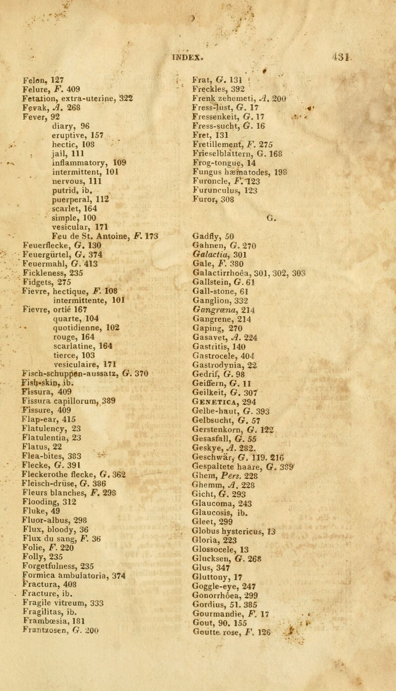 Felon, 127 Felure, F. 409 Fetation, extra-uterine, 322 Fevak, ^. 268 Fever, 92 diary, 96 eruptive, 157 hectic, 108 jail. 111 • »-, inflammatory, 109 intermittent, 101 nervous, 111 putrid, ib, puerperal, 112 scarlet, 164 simple, 100 vesicular, 171 Feu de St. Antoine, F. 173 Feuerflecke, G. 130 1^. :'• Feuergiirtel, G. 374 • ■ Feuermahl, G. 413 Fickleness, 235 Fidgets, 275 Fievre, hectique, F. 108 intermittente, 101 Fievre, ortie 167 quarte, 104 quotidienne, 102 rouge, 164 scarlatine, 164 tierce, 103 vesiculaire, 171 Fisch-schuppen-aussatz, G. 370 - , f isb*skin, ib. ;• ' Fissura, 409 Fissura capillorum, 389 Fissure, 409 Flap-ear, 415 Flatulency, 23 Flatulentia, 23 Flatus, 22 Flea-bites, 383 ■ . Flecke, G. 391 . ' Fleckerothe flecke, G. 362 '..• Fleisch-driise, G. 386 Fleurs blanches, F. 298 Flooding, 312 Fluke, 49 Fluor-albus, 298 Flux, bloody, 36 Flux du sang, F. 36 Folic, F. 220 Folly, 235 Forgetfuluess, 235 Formica ambulatoria, 374 Fractura, 408 . Fracture, ib. Fragile vitreum, 333 Fragilitas, ib. Framboesia, 181 Frat, G. 131 • Freckles, 392 Frenk zehemeti. A, 200 Fress-lust, G. 17 Fressenkeit, G. 17 Fress-sucht, G. 16 Fret, 131 Fretillement, F. 275 Frieselblattern, G. 168 Frog-tongue, 14 Fungus haeinatodes, 198 Furoncle, K123 Furunculus, 123 Furor, 308 Gadfly, 50 Gahnen, G. 270 Galactia, 301 Gale, F. 380 Galactirrhoea, 301, 302, 303 Gallstein, G. 61 Gall-stone, 61 Ganglion, 332 GangrcETia, 214 Gangrene, 214 Gaping, 270 Gasavet, A. 224 Gastritis, 140 Gastrocele, 404 Gastrodynia, 22 Gedrif, G. 98 Geiflfern, G. 11 Geilkeit, G. 307 Genetica, 294 Gelbe-haut, G. 393 Gelbsucht, G. 57 Gerstenkorn, G. 122 Gesasfall, G. 55 Geskye, A. 282. Geschwar, G. 119.216 Gespaltete haare, G. 389 Ghem, Pers. 228 Ghemm, A. 228 Gicht, G. 293 Glaucoma, 243 Glaucosis, ib. Gleet, 299 Globus hystericus, 13 Gloria, 223 Glossocele, 13 Glucksen, G. 268 Glus, 347 Gluttony, 17 Goggle-eye, 247 Gonorrhoea, 299 Gordius, 51. 385 Gourmandie, i^. 17 ■ Gout, 90. 155 : i