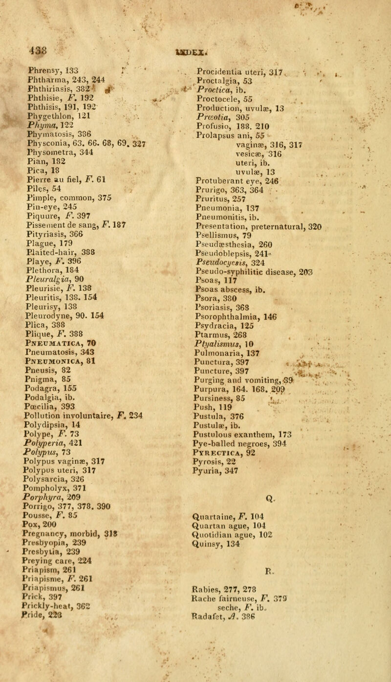 UOiCX. Phrensy, 133 Phtharma, 243, 244 Phthiriasis, 382^ rf' Phthisie, F. 192 Phthisis, 191, 192 Phygethlon, 121 Phyma, 122 Phymatosis, 386 Physconia, 63. 66. 68, 69. 327 Physometra, 344 Pian, 182 Pica, 18 Pierre au fiel, F. 61 Piles, 54 Pimple, common, 375 Pin-eye, 245 Piquure, F. 397 Pisseiiient de sang, F. 187 Pityriasis, 366 Plague, 179 P-laited-hair, 388 Playe, F. 396 Plethora, 184 Pleuralgia, 90 Pleurisie, F. 138 Pleuritis, 138. 154 Pleurisy, 138 Pleurodyne, 90. 154 Plica, 338 Plique, F. 388 PwEtJMATICA, 70 Pneumatosis, 343 Pneumonica, 81 Pneusis, 82 Pnigma, 85 Podagra, 155 Podalgia, ib. Poecilia, 393 Pollution involuntaire, F. 234 Polydipsia, 14 Polype, F. 73 Polyperia, 421 Polypus, 73 Polypus vaginse, 317 Polypus uteri, 317 Polysarcia, 326 Pompholyx, 371 Porphyra, 209 Porrigo, 377, 378. 390 Pousse, F. 85 Pox,200 Pregnancy, morbid, 318 Presbyopia, 239 Presbytia, 239 Preying care, 224 Priapism, 261 Priapisnie, F. 261 Priapismus, 261 Prick, 397 Prickly-heat, 362 . Procidentia uteri, 317, \ Proctalgia, 53 t ■ Proctica, ib. Proctocele, 55 Production, uvulaj, 13 Pneotia, 305 Profusio, 188. 210 Prolapsus ani, 55 vaginae, 316, 317 vesicsE, 316 uteri, ib. uvulae, 13 Protuberant eye, 246 Prurigo, 363, 364 Pruritus, 257 Pneumonia, 137 Pneumonitis, ib. Presentation, preternatural, 320 Psellismus, 79 Pseudtesthcsia, 260 Pseudoblepsis, 241- Pseudocyetis, 324 Pseudo-syphilitic disease, 203 Psoas, 117 Psoas abscess, ib. Psora, 380 Psoriasis, 363 Psorophthalmia, 146 Psydracia, 125 Ptarmus, 268 Ptyaiismus, 10 Pulmonaria, 137 Punctura, 397 ,*.-_ ^ Puncture, 397 .-., 1 . Purging and vomiting,-39 Purpura, 164. 168. 209 Pursiness, 85 Push, 119 Pustula, 376 Pustulae, ib. Pustulous exanthem, 173 Pye-balled negroes, 394 Pyrectica, 92 Pyrosis, 22 Pyuria, 347 Q. Quartaine, F. 104 Quartan ague, 104 Quotidian ague, 102 Quinsy, 134 R. Rabies, 277, 278 Rache fairneuso, F. : seche, F. ib.. J79