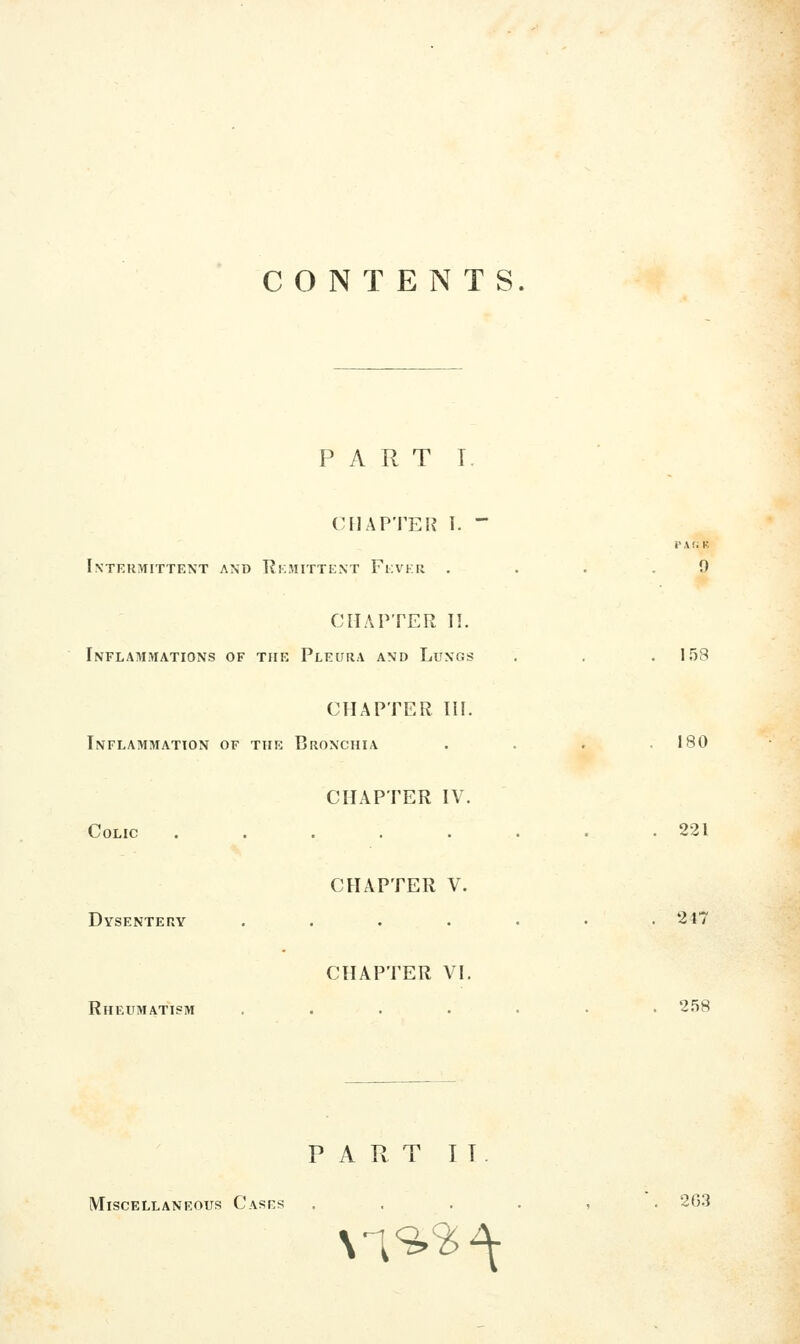 CONTENTS. PART I. (MIAPTEK 1. - i' A (i K Intermittent and TJkmittent Feveu , . . .9 CHAPTER II. Inflammations of the Pleura and Lungs , . .158 CHAPTER III. Inflammation of the Bronchia . . . .180 CHAPTER IV. Colic . . . . . . . .221 CHAPTER V. Dysentery .....•• 247 CHAPTER VI. Rheumatism ....... S.'SS PART IT. Miscellaneous Cases ...... 2G3 M9»^^